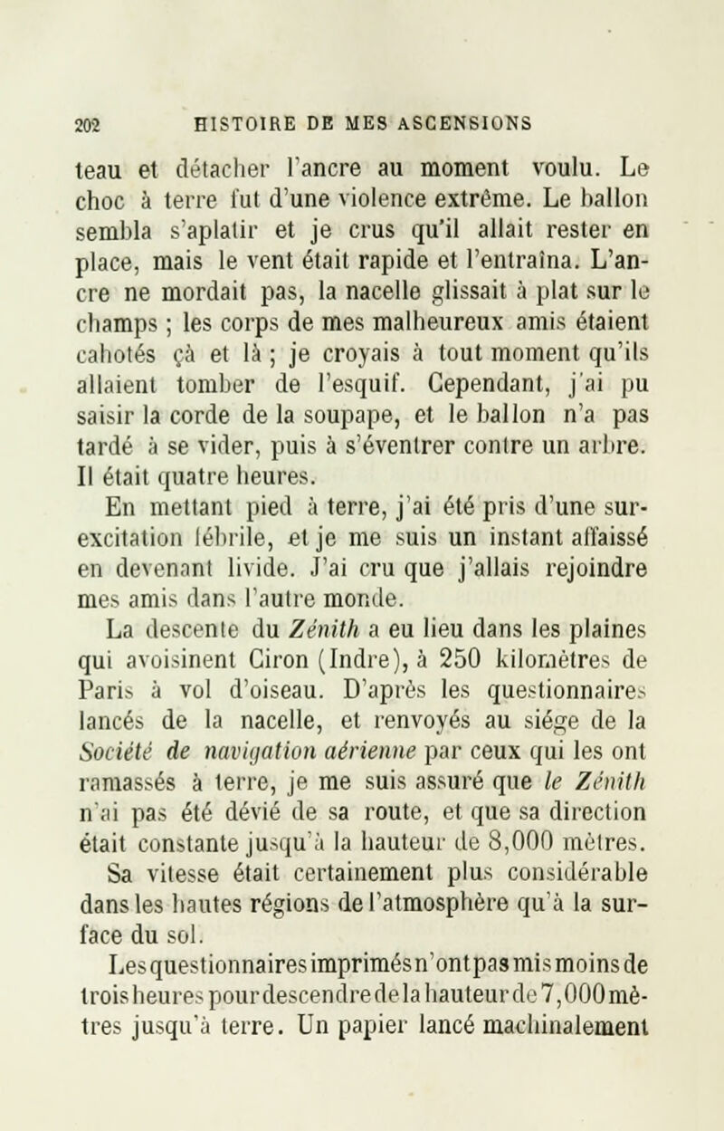 teau et détacher l'ancre au moment voulu. Le choc à terre fut d'une violence extrême. Le ballon sembla s'aplatir et je crus qu'il allait rester en place, mais le vent était rapide et l'entraîna. L'an- cre ne mordait pas, la nacelle glissait à plat sur le champs ; les corps de mes malheureux amis étaient cahotés çà et là ; je croyais à tout moment qu'ils allaient tomber de l'esquif. Cependant, j'ai pu saisir la corde de la soupape, et le ballon n'a pas tardé à se vider, puis à s'éventrer contre un arbre. Il était quatre heures. En mettant pied à terre, j'ai été pris d'une sur- excitation fébrile, et je me suis un instant affaissé en devenant livide. J'ai cru que j'allais rejoindre mes amis dans l'autre monde. La descente du Zénith a eu lieu dans les plaines qui avoisinent Ciron (Indre), à 250 kilomètres de Paris à vol d'oiseau. D'après les questionnaire.-* lancés de la nacelle, et renvoyés au siège de la Société de navigation aérienne par ceux qui les ont ramassés à terre, je me suis assuré que le Zénith n'ai pas été dévié de sa route, et que sa direction était constante jusqu'à la hauteur de 8,000 mètres. Sa vitesse était certainement plus considérable dans les hautes régions de l'atmosphère qu'à la sur- face du sol. Les questionnaires imprimésn'ontpas mis moins de troisheurespourdescendredelahauteurde7,000mè- tres jusqu'à terre. Un papier lancé machinalement