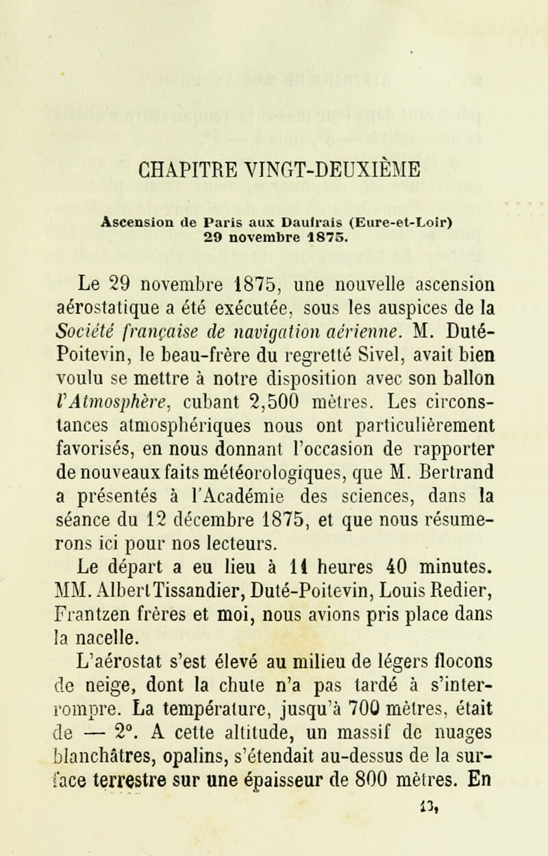 CHAPITRE VINGT-DEUXIEME Ascension de Paris aux Daulrais (Eure-et-Loir) 29 novembre 1875. Le 29 novembre 1875, une nouvelle ascension aérostatique a été exécutée, sous les auspices de la Société française de navigation aérienne. M. Duté- Poitevin, le beau-frère du regretté Sivel, avait bien voulu se mettre à notre disposition avec son ballon VAtmosphère, cubant 2,500 mètres. Les circons- tances atmosphériques nous ont particulièrement favorisés, en nous donnant l'occasion de rapporter de nouveaux faits météorologiques, que M. Bertrand a présentés à l'Académie des sciences, dans la séance du 12 décembre 1875, et que nous résume- rons ici pour nos lecteurs. Le départ a eu lieu à 11 heures 40 minutes. MM. AlbertTissandier, Duté-Poitevin, Louis Redier, Frantzen frères et moi, nous avions pris place dans la nacelle. L'aérostat s'est élevé au milieu de légers flocons de neige, dont la chute n'a pas tardé à s'inter- rompre. La température, jusqu'à 700 mètres, était de — 2°. A cette altitude, un massif de nuages blanchâtres, opalins, s'étendait au-dessus de la sur- face terrestre sur une épaisseur de 800 mètres. En