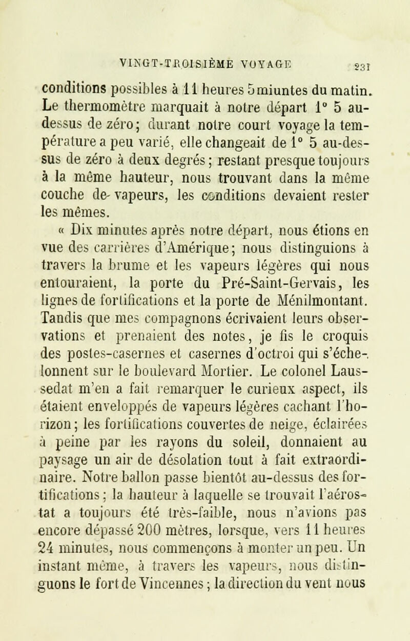 VINGT-TROISIÈME VOYAGF. g3I conditions possibles à 11 heures 5 miuntes du matin. Le thermomètre marquait à notre départ 1° 5 au- dessus de zéro ; durant notre court voyage la tem- pérature a peu varié, elle changeait de 1° 5 au-des- sus de zéro à deux degrés ; restant presque toujours à la même hauteur, nous trouvant dans la même couche de- vapeurs, les conditions devaient rester les mêmes. « Dix minutes après notre départ, nous étions en vue des carrières d'Amérique ; nous distinguions à travers la brume et les vapeurs légères qui nous entouraient, la porte du Pré-Saint-Gervais, les lignes de fortifications et la porte de Ménilmontant. Tandis que mes compagnons écrivaient leurs obser- vations et prenaient des notes, je fis le croquis des postes-casernes et casernes d'octroi qui s'éche- lonnent sur le boulevard Mortier. Le colonel Laus- sedat m'en a fait remarquer le curieux aspect, ils étaient enveloppés de vapeurs légères cachant l'ho- rizon ; les fortifications couvertes de neige, éclairées à peine par les rayons du soleil, donnaient au paysage un air de désolation tout à fait extraordi- naire. Notre ballon passe bientôt au-dessus des for- tifications ; la hauteur à laquelle se trouvait l'aéros- tat a toujours été très-faible, nous n'avions pas encore dépassé 200 mètres, lorsque, vers 11 heures 24 minutes, nous commençons à monter un peu. Un instant même, à travers les vapeurs, nous distin- guons le fort de Vincennes ; la direction du vent nous