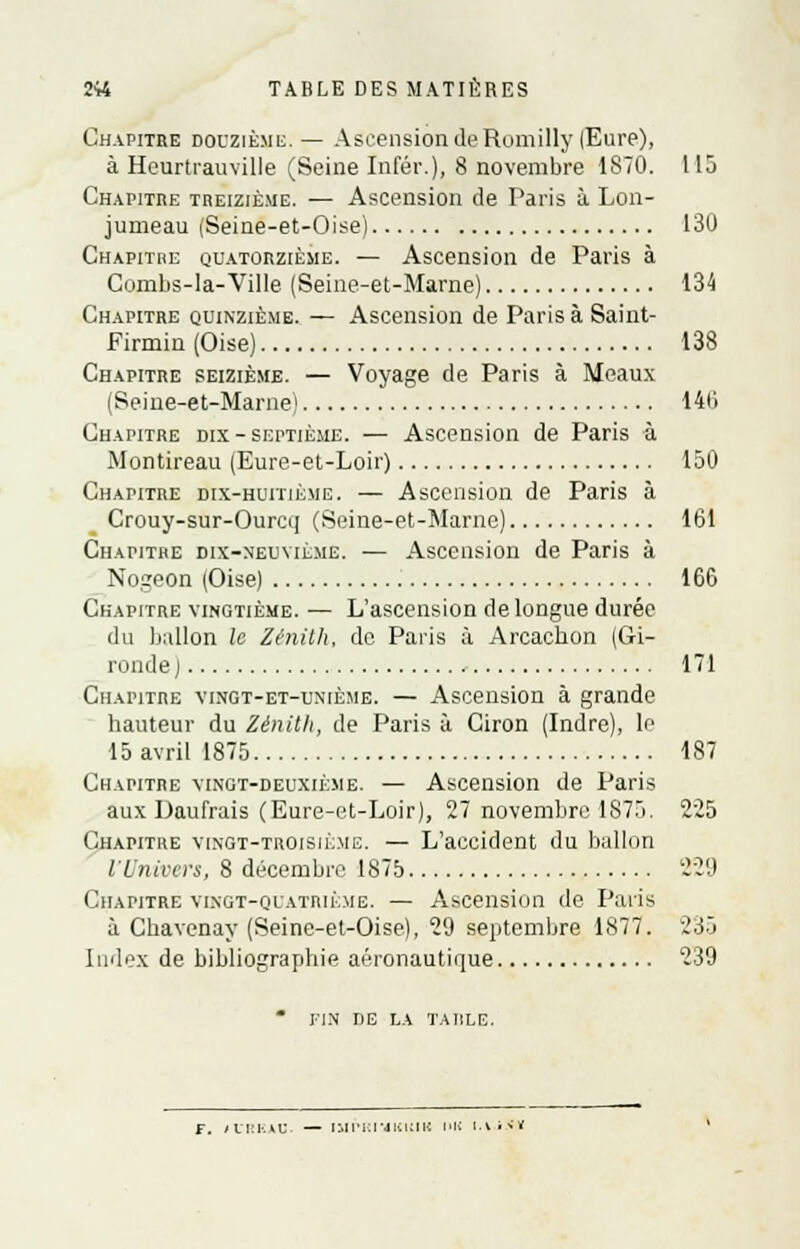 Chapitre douzième.— Ascension de Romilly (Eure), à Hcurtrauville (Seine Infér.), 8 novembre 1S70. 115 Chapitre treizième. — Ascension de Paris à Lon- jumeau (Seine-et-Oise) 130 Chapithe quatorzième. — Ascension de Paris à Combs-la-Ville (Seine-et-Marne) 134 Chapitre quinzième. — Ascension de Paris à Saint- Firmin (Oise) 138 Chapitre seizième. — Voyage de Paris à Meaux (Seine-et-Marne) 146 Chapitre dix-septième. — Ascension de Paris à Montireau (Eure-et-Loir) 150 Chapitre dix-huitième. — Ascension de Paris à Crouy-sur-Ourcq (Seine-et-Marne) 161 Chapitre dix-neuvième. — Ascension de Paris à Nogeon (Oise) 166 Chapitre vingtième. — L'ascension de longue durée du ballon le Zénith, de Paris à Arcachon (Gi- ronde j 171 Chapitre vingt-et-uniè.me. — Ascension à grande hauteur du Zénith, de Paris à Ciron (Indre), le 15 avril 1875 187 Chapitre vingt-deuxième. — Ascension de Paris aux Uaufrais (Eure-et-Loir), 27 novembre 1875. 225 Chapitre vingt-troisième. — L'accident du ballon l'Univers, 8 décembre 1875 220 Chapitre vingt-quatrième. — Ascension de Paris à Chavenay (Seine-et-Oise), 29 septembre 1877. 235 Index de bibliographie aéronautique 239 * FIN DE LA TAULE. F. t CRKAU. — IMPI