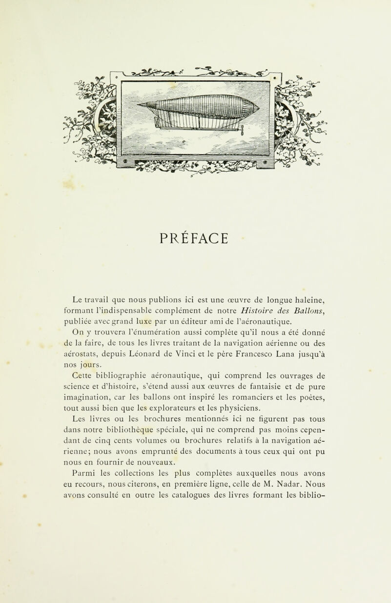 >-M&^r*cJ PREFACE Le travail que nous publions ici est une œuvre de longue haleine, formant l'indispensable complément de notre Histoire des Ballons, publiée avec grand luxe par un éditeur ami de l'aéronautique. On y trouvera l'énumération aussi complète qu'il nous a été donné de la faire, de tous les livres traitant de la navigation aérienne ou des aérostats, depuis Léonard de Vinci et le père Francesco Lana jusqu'à nos jours. Cette bibliographie aéronautique, qui comprend les ouvrages de science et d'histoire, s'étend aussi aux œuvres de fantaisie et de pure imagination, car les ballons ont inspiré les romanciers et les poètes, tout aussi bien que les explorateurs et les physiciens. Les livres ou les brochures mentionnés ici ne figurent pas tous dans notre bibliothèque spéciale, qui ne comprend pas moins cepen- dant de cinq cents volumes ou brochures relatifs à la navigation aé- rienne; nous avons emprunté des documents à tous ceux qui ont pu nous en fournir de nouveaux. Parmi les collections les plus complètes auxquelles nous avons eu recours, nous citerons, en première ligne, celle de M. Nadar. Nous avons consulté en outre les catalogues des livres formant les biblio-