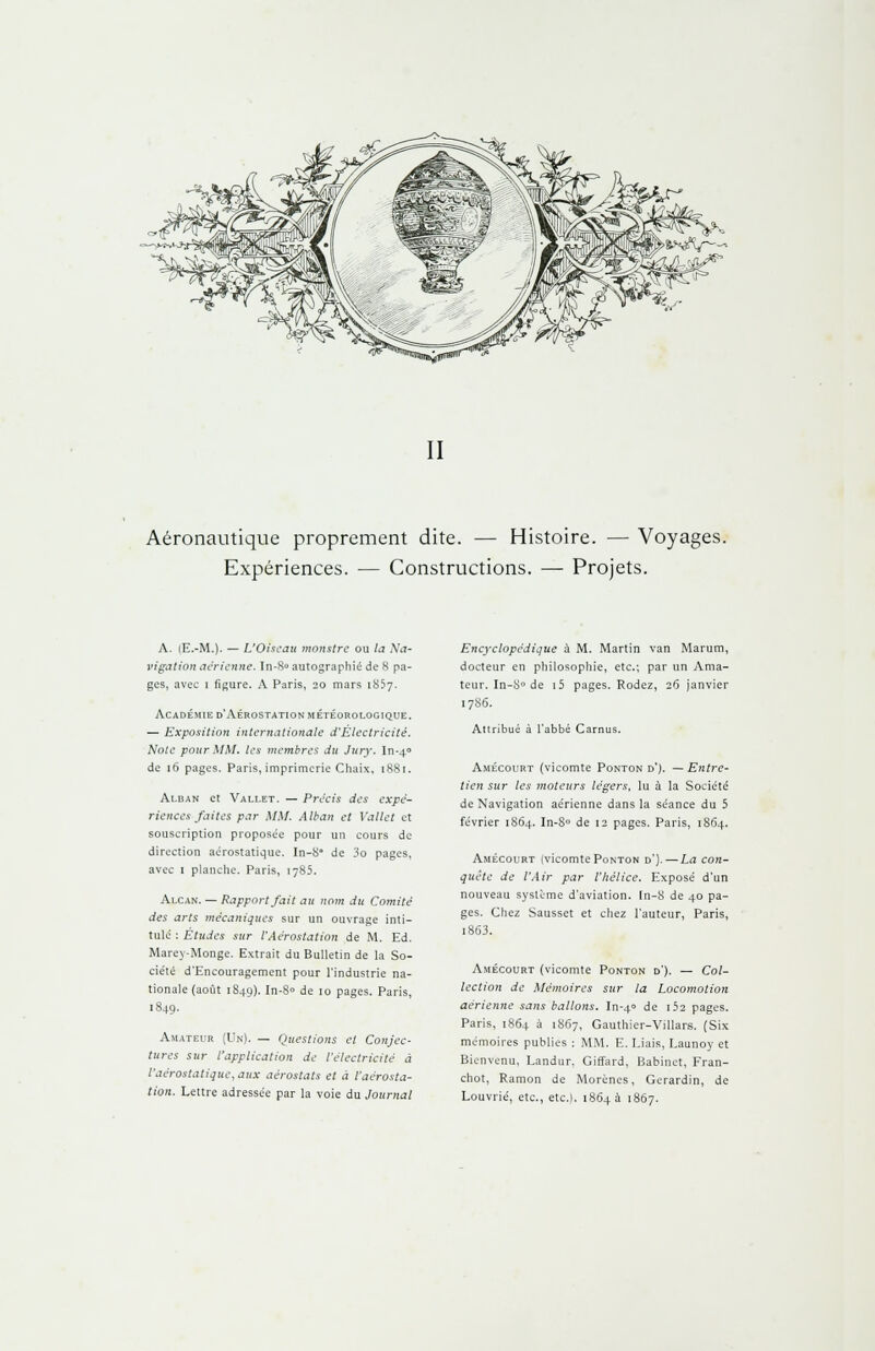 II Aéronautique proprement dite. — Histoire. — Voyages. Expériences. — Constructions. — Projets. A. (E.-M.). — L'Oiseau monstre ou la Na- vigation aérienne. Tn-S« autographié de 8 pa- ges, avec i figure. A Paris, 20 mars 1857. Académie d'Aérostation météorologique. — Exposition internationale d'Électricité. Note pour MM. les membres du Jury. In-40 de 16 pages. Paris, imprimerie Chaix, 1881. Alban et Vallet. — Précis des expé- riences faites par MM. Alban et Vallet et souscription proposée pour un cours de direction aérostatique. In-8° de 3o pages, avec 1 planche. Paris, 1785. Alcan. — Rapport fait au nom du Comité des arts mécaniques sur un ouvrage inti- tulé : Etudes sur l'Aérostation de M. Ed. Marey-Monge. Extrait du Bulletin de la So- ciété d'Encouragement pour l'industrie na- tionale (août 1849). In-8° de 10 pages. Paris, 1849. Amateur (Un). — Questions et Conjec- tures sur l'application de l'électricité à l'aérostatique, aux aérostats et à l'aérosta- tion. Lettre adressée par la voie du Journal Encyclopédique à M. Martin van Marum, docteur en philosophie, etc.; par un Ama- teur. In-8° de i5 pages. Rodez, 26 janvier 17S6. Attribué à l'abbé Carnus. Amécourt (vicomte Ponton d'). — Entre- tien sur les moteurs légers, lu à la Société de Navigation aérienne dans la séance du 5 février 1864. In-8° de 12 pages. Paris, 1864. Amécourt (vicomte Ponton d'}. — La con- quête de l'Air par l'hélice. Exposé d'un nouveau système d'aviation. In-8 de 40 pa- ges. Chez Sausset et chez l'auteur, Paris, 1863. Amécourt (vicomte Ponton d'). — Col- lection de Mémoires sur la Locomotion aérienne sans ballons. In-40 de i52 pages. Paris, 1864 à 1867, Gauthier-Villars. (Six mémoires publies : MM. E. Liais, Launoy et Bienvenu, Landur. Giffard, Babinet, Fran- chot, Ramon de Morènes, Gerardin, de Louvrié, etc., etc.). 1864 a 1867.
