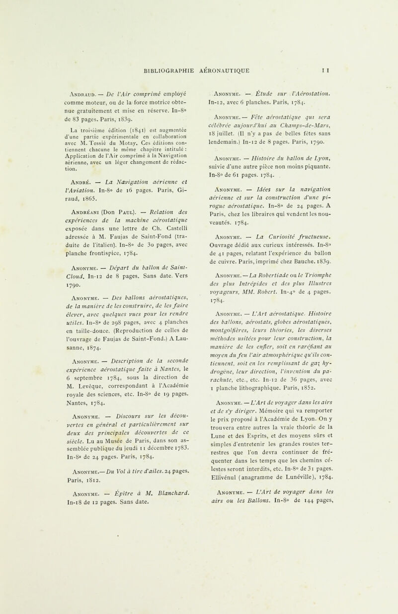 Andraud. — De l'Air comprimé employé comme moteur, ou de la force motrice obte- nue gratuitement et mise en réserve. In-8° de 83 pages. Paris, iS3a. La troisième édition (1841) est augmentée d'une partie expérimentale en collaboration avec M. Tessié du Motay. Ces éditions con- tiennent chacune le même chapitre intitulé : Application de l'Air comprimé à la Navigation aérienne, avec un léger changement de rédac- tion. André. — La Navigation aérienne et l'Aviation. In-8» de 16 pages. Paris, Gi- raud, i865. Andréani (Don Paul). — Relation des expériences de la machine aérostatique exposée dans une lettre de Ch. Castelli adressée à M. Faujas de Saint-Fond (tra- duite de l'italien). In-8» de 3o pages, avec planche frontispice, 1784. Anonyme. — Départ du ballon de Saint- Cloud. In-12 de 8 pages. Sans date. Vers 1790. Anonyme. — Des ballons aérostatiques, de la manière de les construire, de les faire élever, avec quelques vues pour les rendre utiles. In-8» de 29S pages, avec 4 planches en taille-douce. (Reproduction de celles de l'ouvrage de Faujas de Saint-Fond.) A Lau- sanne, 1874. Anonyme. — Description de la seconde expérience aérostatique faite à Nantes, le 6 septembre 1784, sous la direction de M. Levéque, correspondant à l'Académie royale des sciences, etc. In-S° de 19 pages. Nantes, 1784. Anonyme. — Discours sur les décou- vertes en général et particulièrement sur deux des principales découvertes de ce siècle. Lu au Musée de Paris, dans son as- semblée publique du jeudi 11 décembre 1783. In-8» de 24 pages. Paris, 1784. Anonyme.— Du Vol à tire d'ailes. 24 pages. Paris, 1812. Anonyme. — Épitre à M. Blanchard. In-18 de 12 pages. Sans date. Anonyme. — Étude sur l'Aérostation. In-12, avec 6 planches. Paris, 1784. Anonyme.— Fête aérostatique qui sera célébrée aujourd'hui au Champs-de-Mars, 18 juillet. (Il n'y a pas de belles fêtes sans lendemain.) In-12 de 8 pages. Paris, 1790. Anonyme. — Histoire du ballon de Lyon, suivie d'une autre pièce non moins piquante. In-8° de 61 pages. 1784. Anonyme. — Idées sur la navigation aérienne et sur la construction d'une pi- rogue aérostatique. In-8» de 24 pages. A Paris, chez les libraires qui vendent les nou- veautés. 1784. Anonyme. — La Curiosité fructueuse. Ouvrage dédié aux curieux intéressés. In-80 de 41 pages, relatant l'expérience du ballon de cuivre. Paris, imprimé chez Bauche. 1839. Anonyme. — La Robertiade ou le Triomphe des plus Intrépides et des plus Illustres voyageurs, MM. Robert. In-40 de 4 pages. 1784. Anonyme. — L'Art aérostatique. Histoire des ballons, aérostats, globes aérostatiques, montgolfières, leurs théories, les diverses méthodes usitées pour leur construction, la manière de les enfler, soit en raréfiant au moyen du feu l'air atmosphérique qu'ils con- tiennent, soit en les remplissant de ga\ hy- drogène, leur direction, l'invention du pa- rachute, etc., etc. In-12 de 36 pages, avec 1 planche lithographique. Paris, i852. Anonyme. — L'Art de voyager dans les airs et de s'y diriger. Mémoire qui va remporter le prix proposé à l'Académie de Lyon. On y trouvera entre autres la vraie théorie de la Lune et des Esprits, et des moyens sûrs et simples d'entretenir les grandes routes ter- restres que l'on devra continuer de fré- quenter dans les temps que les chemins cé- lestes seront interdits, etc. In-8° de3i pages. Ellivénul (anagramme de Lunéville), 1784. Anonyme. — L'Art de voyager dans les airs ou les Ballons. In-8» de 144 pages,