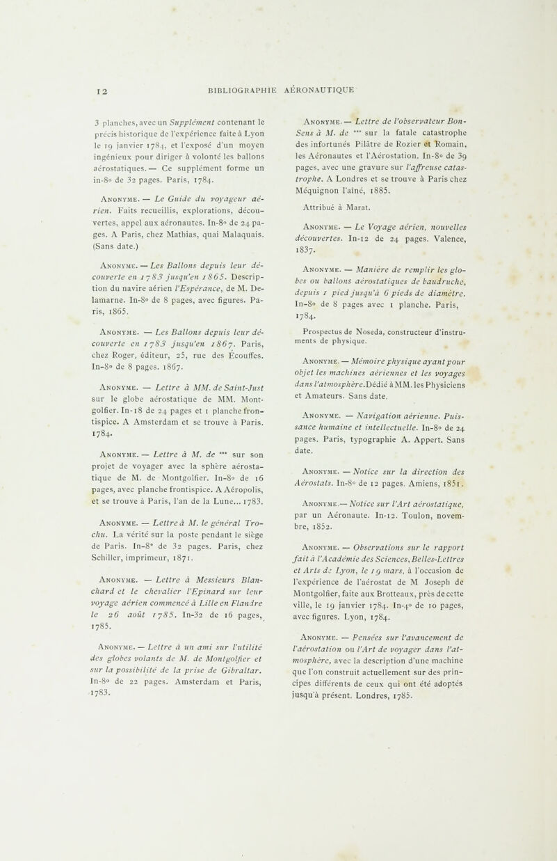 3 planches, avec un Supplément contenant le précis historique de l'expérience faite à Lyon le 19 janvier 1784, et l'exposé d'un moyen ingénieux pour diriger à volonté les ballons aérostatiques.— Ce supplément forme un in-8° de 32 pages. Paris, 1784. Anonyme. — Le Guide du voyageur aé- rien. Faits recueillis, explorations, décou- vertes, appel aux aéronautes. In-8 de 24 pa- ges. A Paris, chez Mathias, quai Malaquais. (Sans date.) Anonyme. — Les Ballons depuis leur dé- couverte en 1783 jusqu'en /865. Descrip- tion du navire aérien l'Espérance, de M. De- lamarne. In-S° de 8 pages, avec figures. Pa- ris, iS65. Anonyme. — Les Ballons depuis leur dé- couverte en iy83 jusqu'en iS6j. Paris, chez Roger, éditeur, 25, rue des Écouffes. In-8° de 8 pages. 1867. Anonyme. — Lettre à MM. de Saint-Just sur le globe aérostatique de MM. Mont- golfier. In-18 de 24 pages et 1 planche fron- tispice. A Amsterdam et se trouve à Paris. 1784. Anonyme. — Lettre à M. de *** sur son projet de voyager avec la sphère aérosta- tique de M. de Montgolfier. In-S« de 16 pages, avec planche frontispice. A Aéropoiis, et se trouve à Paris, l'an de la Lune... 1783. Anonyme. — Lettre à M. le général Tro- chu. La vérité sur la poste pendant le siège de Paris. In-8° de 32 pages. Paris, chez Schiller, imprimeur, 1871. Anonyme. — Lettre à Messieurs Blan- chard et le chevalier l'Epinard sur leur voyage aérien commencé à Lille en Flandre le 26 août tj85. In-32 de 16 pages, 1785. Anonyme. — Lettre a un ami sur l'utilité des globes volants de M. de Montgolfier et sur la possibilité de la prise de Gibraltar. ln-8 de 22 pages. Amsterdam et Paris, 1783. Anonyme.— Lettre de l'observateur Bon- Sens à M. de * sur la fatale catastrophe des infortunés Pilàtre de Rozier et Romain, les Aéronautes et l'Aérostation. In-8» de 39 pages, avec une gravure sur l'affreuse catas- trophe. A Londres et se trouve à Paris chez Méquignon l'ainé, i885. Attribué à Marat. Anonyme. — Le Voyage aérien, nouvelles découvertes. In-12 de 24 pages. Valence, 1837. Anonyme. — Manière de remplir les glo- bes ou ballons aérostatiques de baudruche, depuis / pied jusqu'à 0 pieds de diamètre. In-8» de 8 pages avec 1 planche. Paris, 1784. Prospectus de Noseda, constructeur d'instru- ments de physique. Anonyme. — Mémoire physique ayant pour objet les machines aériennes et les voyages dans l'atmosphère.Ttédïé à MM. les Physiciens et Amateurs. Sans date. Anonyme. — Navigation aérienne. Puis- sance humaine et intellectuelle. In-8» de 24 pages. Paris, typographie A. Appert. Sans date. Anonyme. — Notice sur la direction des Aérostats. In-8° de 12 pages. Amiens, r85i. Anonyme.— Notice sur l'Art aérostatique, par un Aéronaute. In-12. Toulon, novem- bre, i852. Anonyme. — Observations sur le rapport fait à l'Académie des Sciences, Belles-Lettres et Arts de Lyon, le /g mars, à l'occasion de l'expérience de l'aérostat de M Joseph de Montgolfier, faite aux Brotteaux, près de cette ville, le 19 janvier 1784. In-4 de 10 pages, avec figures. Lyon, 1784. Anonyme. — Pensées sur l'avancement de l'aérostation ou l'Art de voyager dans l'at- mosphère, avec la description d'une machine que l'on construit actuellement sur des prin- cipes différents de ceux qui ont été adoptés jusqu'à présent. Londres, 1785.