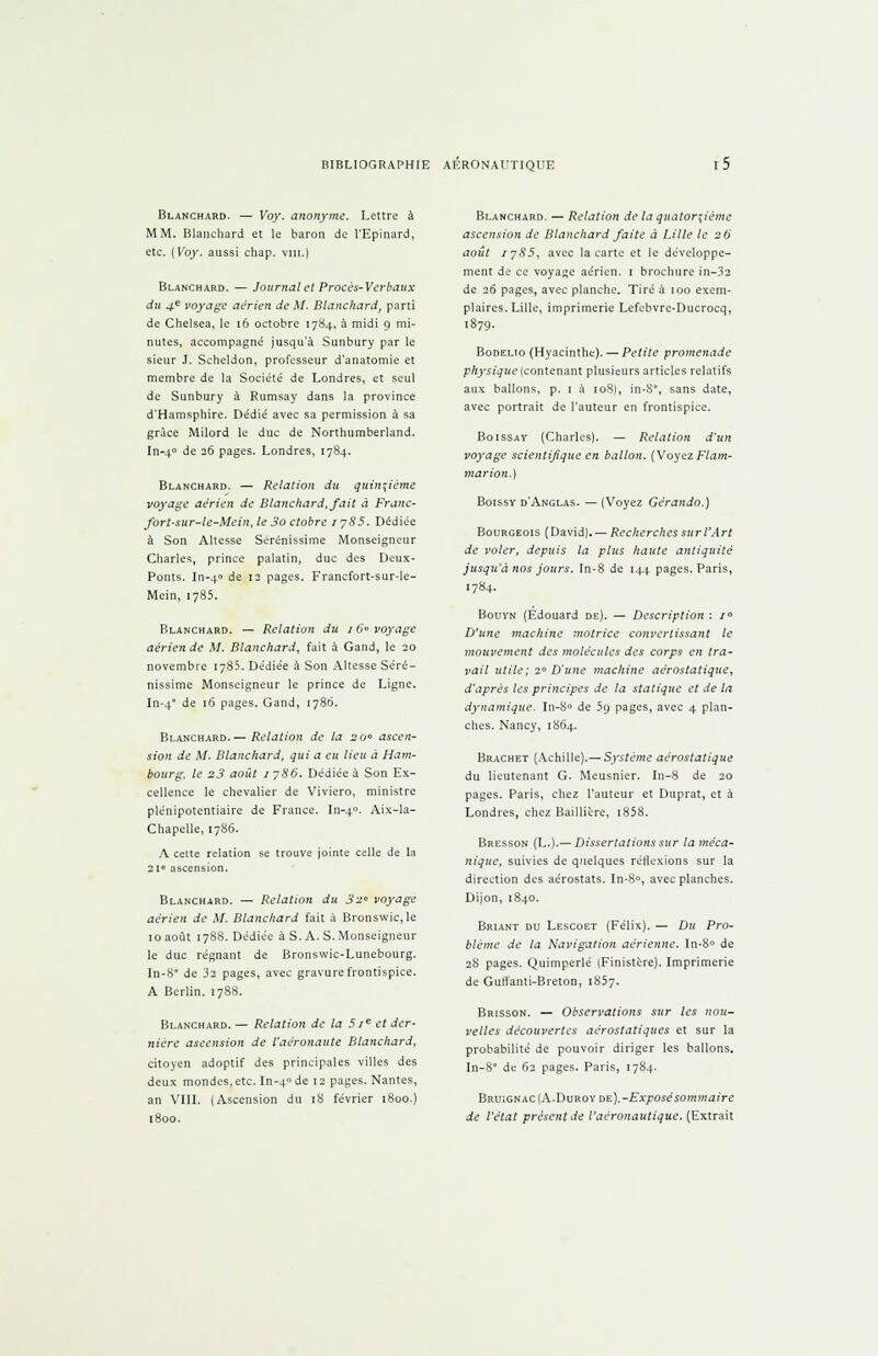 Blanchard. — Voy. anonyme. Lettre à MM. Blanchard et le baron de l'Epinard, etc. ( Voy. aussi chap. vin.) Blanchard. — Journaleî Procès-Verbaux du 4e voyage aérien de M. Blanchard, parti de Chelsea, le 16 octobre 1784, à midi 9 mi- nutes, accompagné jusqu'à Sunbury par le sieur J. Scheldon, professeur d'anatomie et membre de la Société de Londres, et seul de Sunbury à Rumsay dans la province d'Hamsphire. Dédié avec sa permission à sa grâce Milord le duc de Northumberland. In-40 de 26 pages. Londres, 1784. Blanchard. — Relation du quinzième voyage aérien de Blanchard.fait à Franc- fort-sur-le-Meint le 3o clobre 1 785. Dédiée à Son Altesse Sérénissime Monseigneur Charles, prince palatin, duc des Deux- Ponts. In-4° de 12 pages. Francfort-sur-le- Mein, 1785. Blanchard. — Relation du 16 voyage aérien de M. Blanchard, fait a Gand, le 20 novembre 1785. Dédiée à Son Altesse Séré- nissime Monseigneur le prince de Ligne. In-4 de 16 pages. Gand, 1786. Blanchard.— Relation de la 20 ascen- sion de M. Blanchard, qui a eu lieu à Ham- bourg, le 23 août 1786. Dédiée à Son Ex- cellence le chevalier de Viviero, ministre plénipotentiaire de France. In-40. Aix-la- Chapelle, 1786. A cette relation se trouve jointe celle de la 21° ascension. Blanchard. — Relation du 32 voyage aérien de M. Blanchard fait à Bronswic, le 10 août 1788. Dédiée à S. A. S. Monseigneur le duc régnant de Bronswic-Lunebourg. In-8° de 32 pages, avec gravure frontispice. A Berlin. 1788. Blanchard. — Relation de la 5 Ie et der- nière ascension de l'aéronaute Blanchard, citoyen adoptif des principales villes des deux mondes, etc. In-4 de 12 pages. Nantes, an VIII. (Ascension du 18 février 1800.) 1800. Blanchard. — Relation de la quatorzième ascension de Blanchard faite à Lille le 26 août 1783, avec la carte et le développe- ment de ce voyage aérien. 1 brochure in-32 de 26 pages, avec planche. Tiré à 100 exem- plaires. Lille, imprimerie Lefebvre-Ducrocq, l879- Bodelio (Hyacinthe). — Petite promenade physique (contenant plusieurs articles relatifs aux ballons, p. i à 108), in-S, sans date, avec portrait de l'auteur en frontispice. Boissay (Charles). — Relation d'un voyage scientifique en ballon. (Voyez Flam- marion.) Boissy d'Anglas. — (Voyez Gërando.) Bourgeois (David). — Recherches sur l'Art de voler, depuis la plus haute antiquité jusqu'à nos jours. Tn-8 de 144 pages. Paris, 1784. Bouyn (Edouard de). — Description : i° D'une machine motrice convertissant le mouvement des molécules des corps en tra- vail utile; 2° D'une machine aérostatique, d'après les principes de la statique et de la dynamique. In-8° de 59 pages, avec 4 plan- ches. Nancy, 1864. Brachet (Achille).—Système aérostatique du lieutenant G. Meusnier. In-8 de 20 pages. Paris, chez l'auteur et Duprat, et à Londres, chez Baillière, t858. Bresson (L.).— Dissertations sur la méca- nique, suivies de quelques réflexions sur la direction des aérostats. In-8°, avec planches. Dijon, 1840. Briant du Lescoet (Félix). — Du Pro- blème de la Navigation aérienne. In-8° de 28 pages. Quimperlé (Finistère). Imprimerie de Guffanti-Breton, 1857. Brisson. — Observations sur les nou- velles découvertes aérostatiques et sur la probabilité de pouvoir diriger les ballons. In-8 de 62 pages. Paris, 1784. Bruignac (A. Du roy de).-ZTA'jTOse somma ire de l'état présent de l'aéronautique. (Extrait