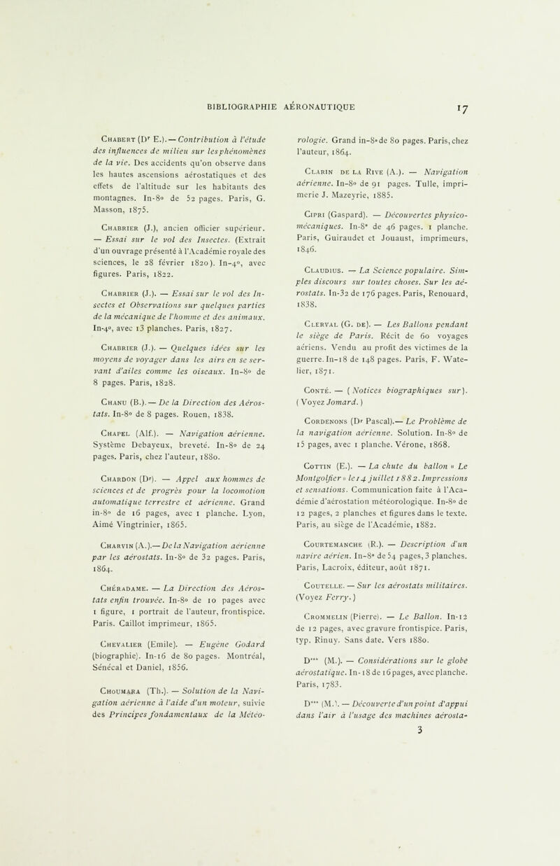 CHABERT(Dr E.).— Contribution à l'étude des influences de milieu sur les phénomènes de la vie. Des accidents qu'on observe dans les hautes ascensions aérostatiques et des effets de l'altitude sur les habitants des montagnes. In-8» de 52 pages. Paris, G. Masson, 1875. Chabrier (J.), ancien officier supérieur. — Essai sur le vol des Insectes. (Extrait d'un ouvrage présenté à l'Académie royale des sciences, le 28 février 1S20). In-40, avec figures. Paris, 1822. Chabrier (J.). — Essai sur le vol des In- sectes et Observations sur quelques parties de la mécanique de l'homme et des animaux. In-40, avec i3 planches. Paris, 1827. Chabrier (J.). — Quelques idées sur les moyens de voyager dans les airs en se ser- vant d'ailes comme les oiseaux. In-8° de 8 pages. Pans, 1828. Chanu (B.).— De la Direction des Aéros- tats. In-8° de 8 pages. Rouen, i83S. Chapel (Alf.). — Navigation aérienne. Système Debayeux, breveté. In-8° de 24 pages. Paris, chez l'auteur, 1880. Chardon (Dr). — Appel aux hommes de sciences et de progrès pour la locomotion automatique terrestre et aérienne. Grand in-8° de 16 pages, avec 1 planche. Lyon, Aimé Vingtrinier, iS65. Charvin (A.).— De la Navigation aérienne par les aérostats. In-S° de 32 pages. Paris, 1864. Chéradame. — La Direction des Aéros- tats enfin trouvée. In-8° de 10 pages avec t figure, 1 portrait de l'auteur, frontispice. Paris. Caillot imprimeur, i865. Chevalier {Emile), — Eugène Godard (biographie). In-16 de 80 pages. Montréal, Sénécal et Daniel, i856. Choumara (Th.). — Solution de la Navi- gation aérienne à l'aide d'un moteur, suivie des Principes fondamentaux de la Météo- rologie. Grand in-8°dc So pages. Paris, chez l'auteur, 1864. Clarin de la Rive (A.). — Navigation aérienne. In-8° de 91 pages. Tulle, impri- merie J. Mazeyrie, i885. Cipri (Gaspard). — Découvertes physico- mécaniques. In-8 de 46 pages. 1 planche. Paris, Guiraudet et Jouaust, imprimeurs, 1846. Claudius. — La Science populaire. Sim- ples discours sur toutes choses. Sur les aé- rostats. Tn-32 de 176 pages. Paris, Renouard, 1838. Clerval (G. de). — Les Ballons pendant le siège de Paris. Récit de 60 voyages aériens. Vendu au profit des victimes de la guerre. In-18 de 148 pages. Paris, F. Wate- Jier, 1871. Conté.—■ (Notices biographiques sur). ( Voyez Jomard. ) Cordenons (Dr Pascal).— Le Problème de la navigation aérienne. Solution. In-8° de i5 pages, avec 1 planche. Vérone, 1868. Cottin (E.). — La chute du ballon » Le Montgolfier » le 14 juillet 18S2. Impressions et sensations. Communication faite à l'Aca- démie d'aérostation météorologique. In-8° de 12 pages, 2 planches et figures dans le texte. Paris, au siège de l'Académie, 1882. Courtemanche \R.). — Description d'un navire aérien. In-8° de 54 pages, 3 planches. Paris, Lacroix, éditeur, août 1871. Coutelle. — S«r les aérostats militaires. (Voyez Ferry. ) Crommelin (Pierrel. — Le Ballon. In-12 de 12 pages, avec gravure frontispice. Paris, typ. Rinuy. Sans date. Vers 1880. D* (M.). — Considérations sur le globe aérostatique. In-18 de 16 pages, avec planche. Paris, 1783. D** (MA — Découverte d'un point d'appui dans l'air à l'usage des machines aérosla-