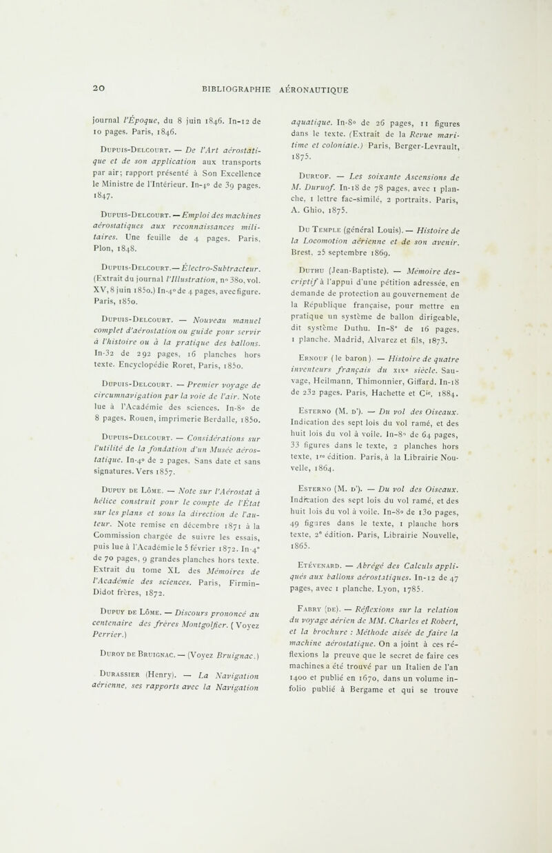 journal l'Époque, du 8 juin 1846. In-12 de 10 pages. Paris, 1846. Dupuis-Delcourt. — De l'Art aérostati- que et de son application aux transports par air; rapport présente' à Son Excellence le Ministre de l'Intérieur. In-4» de 3o pages. [847. Dupuis-Delcourt.— Emploi des machines aérostatiques aux reconnaissances mili- taires. Une feuille de 4 pages. Paris, Pion, 1848. Dupuis-Delcourt.— Électro-Subtracteur. (Extrait du journal l'Illustration, n38o.vol. XV,8 juin 1830.) In-4»de 4 pages, aveefigure. Paris, i85o. Dupuis-Delcourt. — Nouveau manuel complet d'aérostation ou guide pour servir à l'histoire ou à la pratique des ballons. In-32 de 292 pages, 16 planches hors texte. Encyclopédie Roret, Paris, i85o. Dupuis-Delcourt. —Premier voyage de circumnavigation parla voie de l'air. Note lue à l'Académie des sciences. In-8° de 8 pages. Rouen, imprimerie Berdalle, i85o. Dupuis-Delcourt. — Considérations sur l'utilité de la fondation d'un Musée aéros- tatique. In-4« de 2 pages. Sans date et sans signatures. Vers 1857. Dupuy de Lôme. — Note sur l'Aérostat à hélice construit pour le compte de l'État sur les plans et sous la direction de l'au- teur. Note remise en décembre 1871 à la Commission chargée de suivre les essais, puis lue à l'Académie le 5 février 1872. In-4 de 70 pages, 9 grandes planches hors texte. Extrait du tome XL des Mémoires de l'Académie des sciences. Paris, Firmin- Didot frères, 1S72. Dupuy de Lôme. — Discours prononcé au centenaire des frères Montgolfier. ( Voyez Perrier.) Duroy de Bruignac. — (Voyez Bruignac.) Durassier (Henry). — La Navigation aérienne, ses rapports avec la Navigation aquatique. In-S<> de 26 pages, 11 figures dans le texte. (Extrait de la Revue mari- time et coloniale.) Paris, Berger-Levrault, 1875. Duruof. — Les soixante Ascensions de M. Duruof. In-18 de 78 pages, avec 1 plan- che, 1 lettre fac-similé, 2 portraits. Paris, A. Ghio, 1875. Du Temple (général Louis). — Histoire de la Locomotion aérienne et de son avenir. Brest. 25 septembre 1869. Duthu (Jean-Baptiste). — Mémoire des- criptifs l'appui d'une pétition adressée, en demande de protection au gouvernement de la République française, pour mettre en pratique un système de ballon dirigeable, dit système Duthu. In-8' de 16 pages, 1 planche. Madrid, Alvarez et fils, 1873. Ernoit (le baron) — Histoire de quatre inventeurs français du xix« siècle. Sau- vage, Heilmann, Thimonnier, Giffard. In-iS de 232 pages. Paris, Hachette et O, 1884. Esterno (M. D'). — Du vol des Oiseaux. Indication des sept lois du vol ramé, et des huit lois du vol à voile. In-8-> de 64 pages, 33 ligures dans le texte, 2 planches hors texte, i'» édition. Paris, à la Librairie Nou- velle, 1864. Esterno (M. d'). — Du vol des Oiseaux. Indication des sept lois du vol ramé, et des huit lois du vol à voile. In-80 de i3o pages, 49 figures dans le texte, 1 planche hors texte, 2° édition. Paris, Librairie Nouvelle, i865. Etéyenard. — Abrégé des Calculs appli- qués aux ballons aérostatiques. In-12 de 47 pages, avec 1 planche. Lyon, 1785. Fadry (de). — Réflexions sur la relation du voyage aérien de MM. Charles et Robert, et la brochure : Méthode aisée de faire la machine aérostatique. On a joint à ces ré- flexions la preuve que le secret de faire ces machines a été trouvé par un Italien de l'an 1400 et publié en 1670, dans un volume in- folio publié à Bergame et qui se trouve