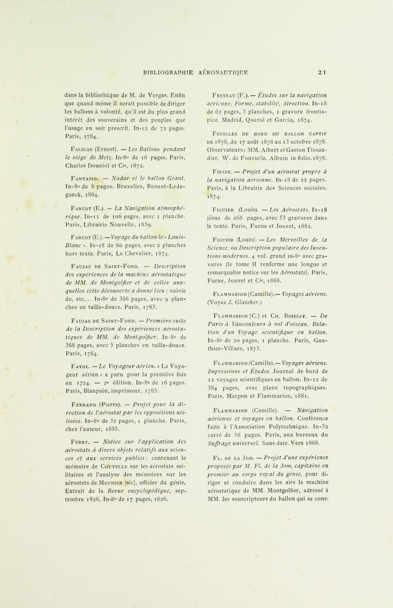 dans la bibliothèque de M. de Vergas. Enfin que quand même il serait possible de diriger les ballons à volonté, qu'il est du plus grand intérêt des souverains et des peuples que l'usage en soit prescrit. In-12 de 72 pages. Paris, 1784. Faligan (Ernest). —Les Ballons pendant le siège de Met%. In-8° de 16 pages. Paris, Charles Douniol et O, 1872. Fantasio. — Nadar et le ballon Géant. In-80 de S pages. Bruxelles, Renaut-Lede- ganck, 1864. Farcot (E.). — La Navigation atmosphé- rique. In-12 de 106 pages, avec 1 planche. Paris, Librairie Nouvelle, iS5q. Farcot (E.).—Voyage du ballon le «Louis- Blanc ». In-18 de 80 pages, avec 2 planches hors texte. Paris, Le Chevalier, 1874. Favjjas de Saint-Fond. — Description des expériences delà machine aérostatique de MM. de Montgolfier et de celles aux- quelles cette découverte a donné lieu ; suivie de, etc.... In-8° de 366 pages, avec 9 plan- ches en taille-douce. Paris, 1783. Faujas de Saint-Fond. — Première suite de la Description des expériences aérosta- tiques de MM. de Montgolfier. In-8° de 36S pages, avec 5 planches en taille-douce. Paris, 1784. Fayol. — Le Voyageur aérien. « Le Voya- geur aérien » a paru pour la première fois en 1724. — 2» édition. In-8° de 16 pages. Paris, Blanpain, imprimeur, 1785. Ferrand (Pierre). — Projet pour la di- rection de l'aérostat par les oppositions uti- lisées. In-8° de 32 pages, 1 planche. Paris, chez l'auteur, i835. Ferry. — Notice sur l'application des aérostats à divers objets relatifs aux scien- ces et aux services publics; contenant le mémoire de Coutelle sur les aérostats mi- litaires et l'analyse des mémoires sur les aérostats de Meunier (sic), officier du génie. Extrait de la Revue encyclopédique, sep- tembre 1826. In-8° de 17 pages, 1826. Festeau (F.). — Études sur la navigation aérienne. Forme, stabilité, direction. In-18 de 62 pages, 3 planches, 1 gravure frontis- pice. Madrid, Querol et Garcia, 1874. Feuilles de bord du ballon captif de 1878, du 17 août 1878 au i3 octobre 1S78. Observateurs: MM. Albert et Gaston Tissan- dier, W. de Fonvielle. Album in-folio.1878. Fiesse. — Projet d'un aérostat propre à la navigation aérienne. In-iSde 22 pages. Paris, à la Librairie des Sciences sociales. 1874. Figuier (Louis). —Les Aérostats. In-18 jésus de 268 pages, avec 53 gravures dans le texte. Paris, Fume et Jouvet. 1882. Figuier (Louis).—Les Merveilles de la Science, ou Description populaire des Inven- tions modernes. 4 vol. grand in-8° avec gra- vures (le tome II renferme une longue et remarquable notice sur les Aérostats). Paris, Fume, Jouvet et C>«>, 1868. Flammarion (Camille).— Voyages aériens. (Voyez J. Gtaisher.) Flammarion (C.) et Ch. Boissay. — De Paris à Vaucouleurs à vol d'oiseau. Rela- tion d'un Voyage scientifique en ballon. In-8° de 20 pages, 1 planche. Paris, Gau- thier-Villars, 1S73. Flammarion (Camille).— Voyages aériens. Impressions et Etudes. Journal de bord de 12 voyages scientifiques en ballon. In-12 de 384 pages, avec plans topographiques. Paris, Marpon et Flammarion, 1881. Flammarion (Camille). — Navigation aérienne et voyages en ballon. Conférence faite à l'Association Polytechnique. In-32 carré de b6 pages. Paris, aux bureaux du Suffrage universel. Sans date. Vers 1868. Fl. de la Jom. — Projet d'une expérience proposée par M. Fl. de la Jom, capitaine en premier au corps royal du génie, pour di- riger et conduire dans les airs la machine aérostatique de MM. Montgolfier, adressé à MM. les souscripteurs du ballon qui se cons-