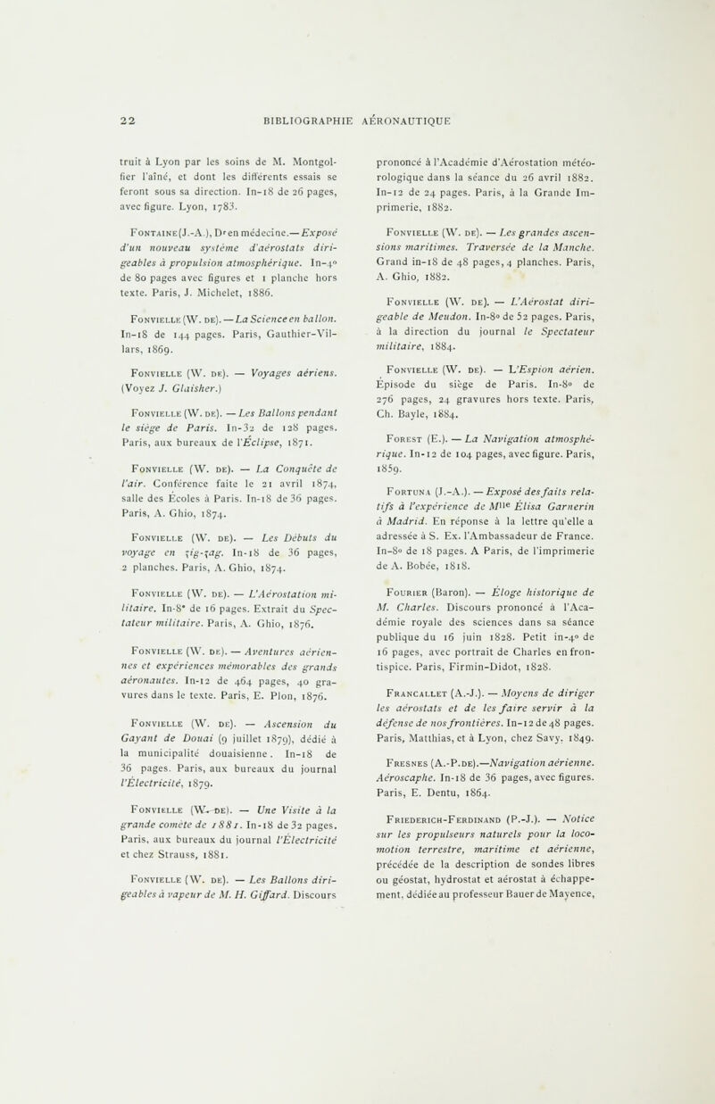 truit à Lyon par les soins de M. Montgoi- fier l'aîné, et dont les différents essais se feront sous sa direction. In-18 de 26 pages, avec figure. Lyon, 178^. Fontaine(J.-A-), D'en médecine. — Exposé d'un nouveau système d'aérostats diri- geables à propulsion atmosphérique. ïn-40 de 80 pages avec figures et 1 planche hors texte. Paris, J. Michelet, 1886. Fonvielle(W. de). — La Science en ballon. In-18 de 144 pages. Paris, Gauthier-Yil- lars, 1869. Fonvielle (W. de). — Voyages aériens. (Voyez J. Glaisher.) Fonvielle (W. de). —Les Ballons pendant le siège de Paris. En-32 de 128 pages. Paris, aux bureaux de l'Eclipsé, 1871. Fonvielle (W. de). — La Conquête de l'air. Conférence faite le 21 avril 1874, salle des Ecoles à Paris. In-18 de 36 pages. Paris, A. Ghio, 1874. Fonvielle (\V. de). — Les Débuts du voyage en \ig-%ag, In-18 de 36 pages, 2 planches. Paris, A. Ghio, 1874. Fonvielle (W. de). — L'Aèrostation mi- litaire. In-8* de 16 pages. Extrait du Spec- tateur militaire. Paris, A. Ghio, 1876. Fonvielle (W. de). — Aventures aérien- nes et expériences mémorables des grands aéronautes. In-12 de 464 pages, 40 gra- vures dans le texte. Paris, E. Pion, 1876. Fonvielle (W. de). — Ascension du Gayant de Douai (9 juillet 1879), dédié à la municipalité douaisienne. In-18 de 36 pages. Paris, aux bureaux du journal l'Electricité, 1879. Fonvielle (W*~oe). — Une Visite à la grande comète de 1881. In-18 de 32 pages. Paris, aux bureaux du journal l'Électricité et chez Strauss, 1881. Fonvielle (W. de). — Les Ballons diri- geables à vapeur de M. H. Gijfard. Discours prononcé à l'Académie d'Aérostation météo- rologique dans la séance du 26 avril 1882. In-12 de 24 pages. Paris, à la Grande Im- primerie, 1882. Fonvielle (W. de). — Les grandes ascen- sions maritimes. Traversée de la Manche. Grand in-18 de 48 pages, 4 planches. Paris, A. Ghio, 1882. Fonvielle (W. de). — L'Aérostat diri- geable de Meudon. In-8° de 52 pages. Paris, à la direction du journal le Spectateur militaire, 1884. Fonvielle (W. de). — L'Espion aérien. Episode du siège de Paris. In-8° de 276 pages, 24 gravures hors texte. Paris, Ch. Bayle, 1884. Forest (E.). — La Navigation atmosphé- rique. In-12 de 104 pages, avec figure. Paris, i85q. Fortuna (J.-A.). — Exposé des faits rela- tifs à l'expérience de À/ne Élisa Garnerin à Madrid. En réponse à la lettre qu'elle a adressée à S. Ex. l'Ambassadeur de France. In-8° de 18 pages. A Paris, de l'imprimerie de A. Bobée, 1818. Fourier (Baron). — Éloge historique de M. Charles. Discours prononcé à l'Aca- démie royale des sciences dans sa séance publique du 16 juin 1828. Petit in-40 de 16 pages, avec portrait de Charles en fron- tispice. Paris, Firmin-Didot, 182S. Francallet (A.-J.). — Moyens de diriger les aérostats et de les faire servir à la défense de nos frontières. In-12 de 48 pages. Paris, Matthias, et à Lyon, chez Savy. 1849. Fresnes (A.-P.de).—Navigation aérienne. Aéroscaphe. In-18 de 36 pages, avec figures. Paris, E. Dentu, 1864. Friederich-Ferdinand (P.-J.). — Notice sur les propulseurs naturels pour la loco- motion terrestre, maritime et aérienne, précédée de la description de sondes libres ou géostat, hydrostat et aérostat à échappe- ment, dédiée au professeur Bauerde Mayence,