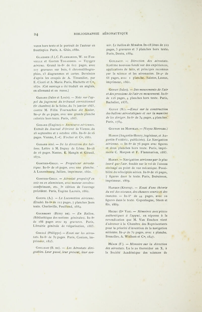 vures hors texte et le portrait de l'auteur en frontispice. Paris, A. Ghio, 1880. Glaisher (J.), C Flammarion, \V. de Fon- vielle et Gaston Tissandier. — Voyages aériens. Grand in-8° de 612 pages, avec 117 gravures sur bois, fî chromolithogra- phies, i5 diagrammes et cartes. Dessinées d'après les croquis de A. Tissandier, par E. Ciceri et A. Marie. Paris, Hachette et O, 1870. (Cet ouvrage a été traduit en anglais, en allemand et en russe.) Godard (Jules et Louis). — Note sur l'ap- pel du jugement du tribunal correctionnel (60 chambre) de la Seine,du 3i janvier i865, contre M. Félix Tournachon dit Nadar, In-4 de 40 pages, avec une grande planche coloriée hors texte. Paris, i865. Godard (Eugène).— Aventures aériennes. Extrait du Journal d'Orient de Vienne, du 18 septembre et 2 octobre 1881. In-8° de 16 pages. Vienne, J.-C. Fischer et O, 1881. Godard aine. — De la direction des bal- lons. Lettre à M. Dupuy de Lôme. In-iS de 16 pages. Nantes, E. Mangin et Giraud, 1872. Gontier-Grigv. — Propulseur aérosta- tique. In-8<> de 16 pages, avec une planche. A Luxembourg, Jullien, imprimeur, 1860. Gontier-Grigv. — Aérostat propulsif en soie ou en aluminium, avec moteur zovolvo- comprimant, etc. 3» édition de l'ouvrage précédent. Paris, Eugène Lacroix, 1862. Goupil (A.). — La Locomotion aérienne. (Etude). In-8<> de 112 pages, 7 planches [hors texte. Charleville, Pouillaud, 1884. Gourmont (Rémy de). — En Ballon. (Bibliothèque des notions générales). In-8° de 188 pages avec 19 gravures. Paris, Librairie générale de vulgarisation, i883. Greslé (Philippe). — Essai sur les aéros- tats. In-Sn de 32 pages. Paris, Coniam, im- primeur, 1825. Grilleau (B. de). — Les Aérostats diri- geables. Leur passé, leur présent, leur ave- nir. Le ballon de Mcudon. ln-i& jésus de 212 pages, 5 gravures et 3 planches hors texte. Paris, Dentu, 1884. Guilbaut. — Direction des aérostats. Système nouveau fondé sur des expériences, applications de laits, et principes reconnus par la science et les aéronautes. In-40 de 68 pages, avec 1 planche. Saintes, Lassus, imprimeur, 1861. Guyot (Jules). — Des mouvements de l'air et des pressions de l'air en mouvement. In-8* de 116 pages, 4 planches hors texte. Paris, Bachelier, i835. Guyot (M.). —Essai sur la construction des ballons aérostatiques et sur la manière de les diriger. In-8° de 34 pages, 4 planches. Paris, 1784. Guyton de MonvEAU. — (Voyez Morveau.) Hamon (Augustin-Henry, ingénieur, et Au- gustin-Frédéric, publiciste). La Navigation aérienne. — In-8° de 76 pages avec figures et deux planches hors texte. Paris, impri- merie C. Marpon et F. Flammarion, i885. Hanry. — Navigation aérienne par le plus lourd que l'air, fondée sur le vol de l'oiseau envisagé au point de vue mécanique. Possi- bilité du vélocipède aérien. In-8° de 16 pages, 7 figures dans le texte. Paris, Dubuisson, imprimeur, 1869. Hansen (Krarup). — Essai d'une théorie du vol des oiseaux, des chauves souris et des insectes. — In-8° de 44 pages, avec 10 figures dans le texte. Copenhague, Steen et fils, 1869. Hecke (Dr Van;.— Mémoires avec pièces authentiques à l'appui, en réponse à la revendication que M. Van Esschen vient d'adresser à la Chambre des Représentants pour la priorité d'invention de la navigation aérienne. In-40 de 32 pages, avec 1 planche. Bruxelles, A. Walhem et C, 1847. Hénin (F.). — Mémoire sur la direction des aérostats. Lu le 20 thermidor an X, à la Société Académique des sciences de