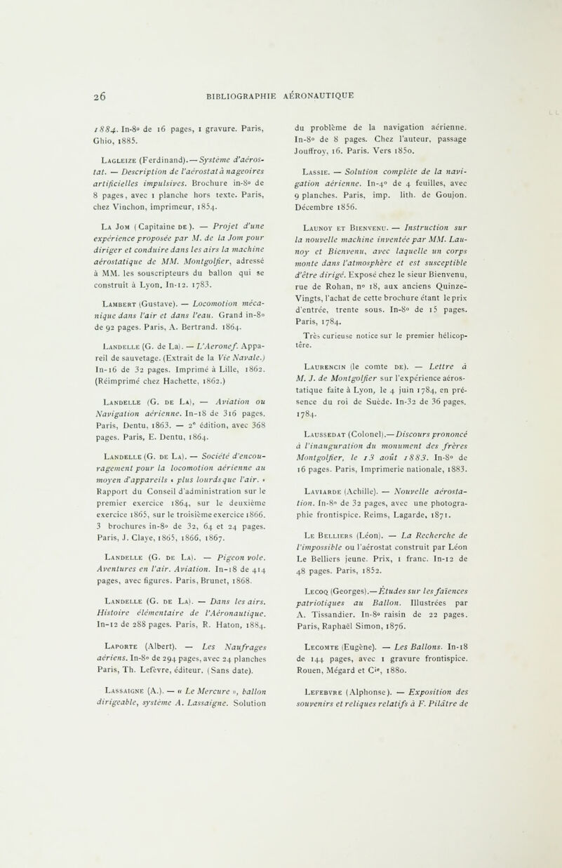 1884. In-8» de 16 pages, 1 gravure. Paris, Ghio, i885. Lagleize (Ferdinand). — Système d'aéros- tat. — Description de l'aérostata nageoires artificielles impulsives. Brochure in-8u de 8 pages, avec 1 planche hors texte. Paris, chez Vinchon, imprimeur, 1854. La Jom ( Capitaine de ). — Projet d'une expérience proposée par M. de la Jom pour diriger et conduire dans les airs la machine aérostatique de MM. Montgoljier, adressé à MM. les souscripteurs du ballon qui se construit à Lyon. In-12. 1783. Lambert (Gustave). — Locomotion méca- nique dans l'air et dans l'eau. Grand in-8» de 92 pages. Paris, A. Bertrand. 1S64. Landelle (G. de La). — L'Aéronef. Appa- reil de sauvetage. (Extrait de la Vie Navale.) In-16 de 32 pages. Imprimé à Lille, 1862. (Réimprimé chez Hachette, 1862.) Landelle (G. de La), — Aviation ou Navigation aérienne. In-18 de 316 pages. Paris, Dentu, i863. — 2° édition, avec 368 pages. Paris, E. Dentu, 1864. Landelle (G. de La). — Société d'encou- ragement pour la locomotion aérienne au moyen d'appareils t plus iourdsque l'air. ■ Rapport du Conseil d'administration sur le premier exercice 1864, sur le deuxième exercice t865, sur le troisième exercice 1866. 3 brochures in-8° de 32, 64 et 24 pages. Paris, J. Claye, 1865, 1866, 1867. Landelle (G. de La). — Pigeon vole. Aventures en l'air. Aviation. In-18 de 414 pages, avec figures. Paris, Brunet, 1868. Landelle (G. de La). — Dans les airs. Histoire élémentaire de l'Aéronautique. In-12 de 28S pages. Paris, R. Haton, 1884. Laporte (Albert). — Les Naufrages aériens. In-S° de 294 pages, avec 24 planches Paris, Th. Lefèvre, éditeur. (Sans date). Lassaicne (A.). — n Le Mercure », ballon dirigeable, système A. Lassaigne. Solution du problème de la navigation aérienne. In-8° de 8 pages. Chez l'auteur, passage Jouffroy, 16. Paris. Vers i85o. Lassie. — Solution complète de la navi- gation aérienne. In-40 de 4 feuilles, avec q planches. Paris, imp. lith. de Goujon. Décembre i856. Launoy et Bienvenu. — Instruction sur la nouvelle machine inventée par MM. Lau- noy et Bienvenu, avec laquelle un corps monte dans l'atmosphère et est susceptible d'être dirigé. Exposé chez le sieur Bienvenu, rue de Rohan, n» 18, aux anciens Quinze- Vingts, l'achat de cette brochure étant le prix d'entrée, trente sous. In-8» de i5 pages. Paris, 1784. Très curieuse notice sur le premier hélicop- tère. Laurencin (le comte de). — Lettre à M. J. de Montgoljier sur l'expérience aéros- tatique faite à Lyon, le 4 juin 1784, en pré- sence du roi de Suède. In-32 de 36 pages. 1784. Laussedat (Colonel).— Discours prononcé à l'inauguration du monument des frères Montgoljier, le i3 août iSS3. In-8» de 16 pages. Paris, Imprimerie nationale, t883. Laviarde (Achille). — Nouvelle aérosta- tion. In-8 de 32 pages, avec une photogra- phie frontispice. Reims, Lagarde, 1871. Le Belliers (Léon). — La Recherche de l'impossible ou l'aérostat construit par Léon Le Belliers jeune. Prix, 1 franc. In-12 de 48 pages. Paris, i852. Lecoq (Georges).— Études sur les faïences patriotiques au Ballon. Illustrées par A. Tissandier. In-8° raisin de 22 pages. Paris, Raphaël Simon, 1876. Lecomte (Eugène). — Les Ballons. In-18 de 144 pages, avec 1 gravure frontispice. Rouen, Mégard et C'*, 1880. Lefebvre (Alphonse). — Exposition des souvenirs el reliques relatifs à F. Pilaire de