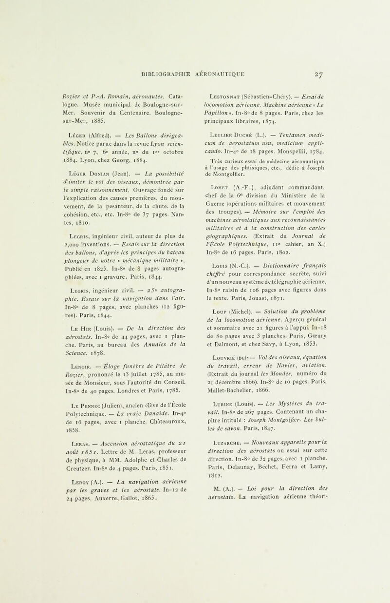 Rosier et P.-A. Romain, aêronautes. Cata- logue. Musée municipal de Boulogne-sur- Mer. Souvenir du Centenaire. Boulogne- sur-Mer, i885. Léger (Alfred). — Les Ballons dirigea- bles. Notice parue dans la revue Lyon scien- tifique, n» 7, 6» année, n» du 1 octobre 1884. Lyon, chez Georg, 1S84. Léger Donun (Jean). — La possibilité d'imiter le vol des oiseaux, démontrée par le simple raisonnement. Ouvrage fondé sur l'explication des causes premières, du mou- vement, de la pesanteur, de la chute, de la cohésion, etc., etc. In-8° de 37 pages. Nan- tes, 1810. Legris, ingénieur civil, auteur de plus de 2,000 inventions. — Essais sur la direction des ballons, d'après les principes du bateau plongeur de notre • mécanique militaire >. Publié en i8î5. ln-8» de 8 pages autogra- phiées, avec 1 gravure. Paris, 1844. Legris, ingénieur civil. — 25° autogra- phie. Essais sur la navigation dans l'air. In-8» de 8 pages, avec planches (12 figu- res). Paris, 1844. Le Hir (Louis). — De la direction des aérostats. In-8» de 44 pages, avec 1 plan- che. Paris, au bureau des Annales de la Science. 1878. Lenoir. — Éloge funèbre de Pildtre de Rosier, prononcé le i3 juillet 1785, au mu- sée de Monsieur, sous l'autorité du Conseil, In-8» de 40 pages. Londres et Paris, 1785. Le Pennec (Julien), ancien élève de l'Ecole Polytechnique. — La vraie Danaide. In-40 de 16 pages, avec 1 planche. Chàteauroux, i85S. Leras. — Ascension aérostatique du 21 août iS5r. Lettre de M. Leras, professeur de physique, à MM. Adolphe et Charles de Creutzer. In-8» de 4 pages. Paris, i85i. Leroy (A.). — La navigation aérienne par les graves et les aérostats. In-12 de 24 pages. Auxerre, Gallot, 1865. Lestonnat (Sébastien-Chéry). — Essaidc locomotion aérienne. Machine aérienne « Le Papillon». In-8 de 8 pages. Paris, chez les principaux libraires, 1874. Leulier Duché (L.). — Tentamen medi- cum de aerostatum usu, medicinœ appli- cando. In-40 de 18 pages. Monspellii, 1784. Très curieux essai de médecine aéronautique à l'usage des phtisiques, etc., dédié à Joseph de Montgolfier. I.omet (A.-F.), adjudant commandant, chef de la 6e division du Ministère de la Guerre (opérations militaires et mouvement des troupes). — Mémoire sur l'emploi des machines aérostatiques aux reconnaissances militaires et à la construction des cartes géographiques. (Extrait du Journal de l'École Polytechnique, 11° cahier, an X.) In-S° de 16 pages. Paris, 1802. Louis (N.-C). — Dictionnaire français chiffré pour correspondance secrète, suivi d'un nouveau système de télégraphie aérienne. In-8» raisin de 106 pages avec figures dans le texte. Paris, Jouast, 1871. Loup (Michel). — Solution du problème de la locomotion aérienne. Aperçu général et sommaire avec 21 figures à l'appui. In-18 de 80 pages avec 3 planches. Paris, Gceury et Dalmont, et chez Savy, à Lyon, i853. LouvRiÉ (de).- — Vol des oiseaux, équation du travail, erreur de Navier, aviation. (Extrait du journal les Mondes, numéro du 21 décembre 1866). In-8» de 10 pages. Paris, Mallet-Bachelier, 1866. Lurine (Louis). — Les Mystères du tra- vail. In-8» de 267 pages. Contenant un cha- pitre intitulé : Joseph Montgolfier. Les bul- les de savon. Paris, 1847. Luzarche. — Nouveaux appareils pour la direction des aérostats ou essai sur cette direction. In-8» de 32 pages, avec 1 planche. Paris, Delaunay, Béchet, Ferra et Lamy, 1812. M. (A.). — Loi pour la direction des aérostats. La navigation aérienne théori-