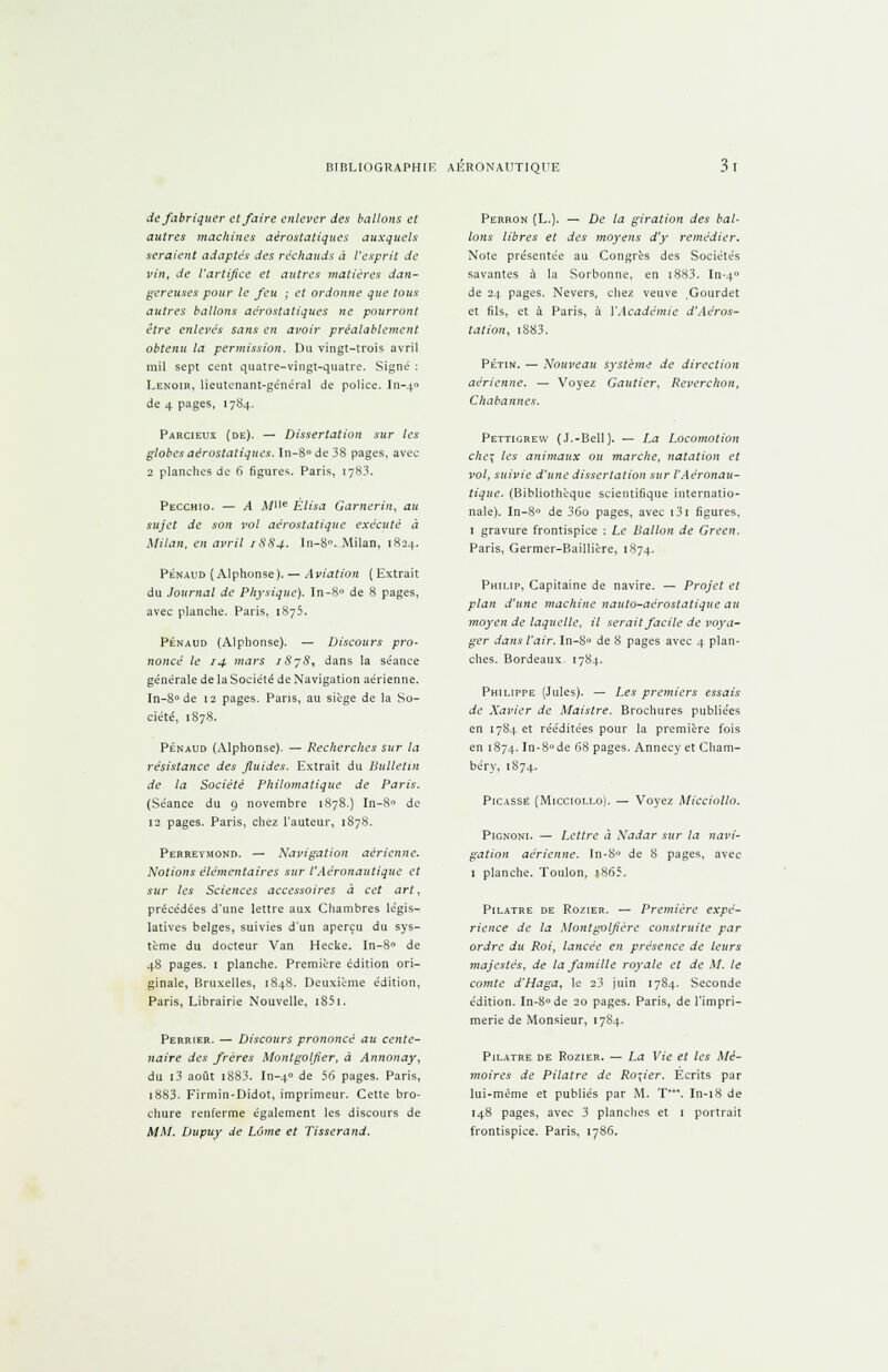 de fabriquer et faire enlever des ballons et autres machines aérostatiques auxquels seraient adaptes des réchauds à l'esprit de vin, de l'artifice et autres matières dan- gereuses pour le feu ; et ordonne que tous autres ballons aërostatiques ne pourront être enlevés sans en avoir préalablement obtenu la permission. Du vingt-trois avril mil sept cent quatre-vingt-quatre. Signé : Eenoir, lieutenant-général de police. In-40 de 4 pages, 1784. Parcieux (de). — Dissertation sur les globes aérostatiques. In-8° de 38 pages, avec 2 planches de 6 figures. Paris, 1783. Pecchio. — A À/e Èlisa Garnerin, au sujet de son vol aérostatique exécuté à Milan, en avril 1884. In-8°. Milan, 1824. Penaud (Alphonse). — Aviation ( Extrait du Journal de Physique). In-8° de 8 pages, avec planche. Paris, 1875. Penaud (Alphonse). — Discours pro- noncé le 14 mars iSyS, dans la séance générale de la Société de Navigation aérienne. In-8° de 12 pages. Pans, au siège de la So- ciété, 1S78. Penaud (Alphonse). — Recherches sur ta résistance des fluides. Extrait du Bulletin de la Société Philomatique de Paris. (Séance du 9 novembre 1878.} In-8rt de 12 pages. Paris, chez l'auteur, 1878. Perrevmond. — Navigation aérienne. Notions élémentaires sur l'Aéronautique et sur les Sciences accessoires à cet art, précédées d'une lettre aux Chambres légis- latives belges, suivies d'un aperçu du sys- tème du docteur Van Hecke. In-8° de 48 pages. 1 planche. Première édition ori- ginale, Bruxelles, 1848. Deuxième édition, Paris, Librairie Nouvelle, i85i. Perrier. — Discours prononcé au cente- naire des frères Montgolfier, à Annonay, du i3 août i883. In-40 de 56 pages. Paris, i883. Firmin-Didot, imprimeur. Cette bro- chure renferme également les discours de MM. Dupuy de Lôme et Tisserand. Perron (L.). — De la giration des bal- lons libres et des moyens d'y remédier. Note présentée au Congrès des Sociétés savantes à la Sorbonne, en i8H3. In-4 de 24 pages. Nevers, chez veuve ,Gourdet et fils, et à Paris, à Y Académie d'Aéros- tation, i883. PériN. — Nouveau système de direction aérienne. — Voyez Gautier, Reverchon, Chabannes. Pettigrew (J.-Bell). — La Locomotion che^ les animaux ou marche, natation et vol, suivie d'une dissertation sur l'Aéronau- tique. (Bibliothèque scientifique internatio- nale). In-8° de 36o pages, avec i3i figures, 1 gravure frontispice : Le Ballon de Green. Paris, Germer-Baillière, 1874. Philip, Capitaine de navire. — Projet et plan d'une machine nauto-aérostatique au moyen de laquelle, il serait facile de voya- ger dans l'air. In-8° de 8 pages avec 4 plan- ches. Bordeaux. 1784. Philippe (Jules). — Les premiers essais de Xavier de Maistre. Brochures publiées en 1784 et rééditées pour la première fois en 1874. In-8°de 68 pages. Annecy et Cham- béry, 1S74. Picasse (Micciollo). — Voyez Micciollo. Pignoni. — Lettre à Nadar sur la navi- gation aérienne. In-8° de 8 pages, avec 1 planche. Toulon, ï865. Pilatre de Rozier. — Première expé- rience de la Montgolfière construite par ordre dit Roi, lancée en présence de leurs majestés, de la famille royale et de M. le comte d'Haga, le 23 juin 1784. Seconde édition. In-8°de 20 pages. Paris, de l'impri- merie de Monsieur, 1784. Pilatre de Rozier. — La Vie et les Mé- moires de Pilatre de Rosier. Écrits par lui-même et publiés par M. T**\ In-18 de 148 pages, avec 3 planches et 1 portrait frontispice. Paris, 1786.