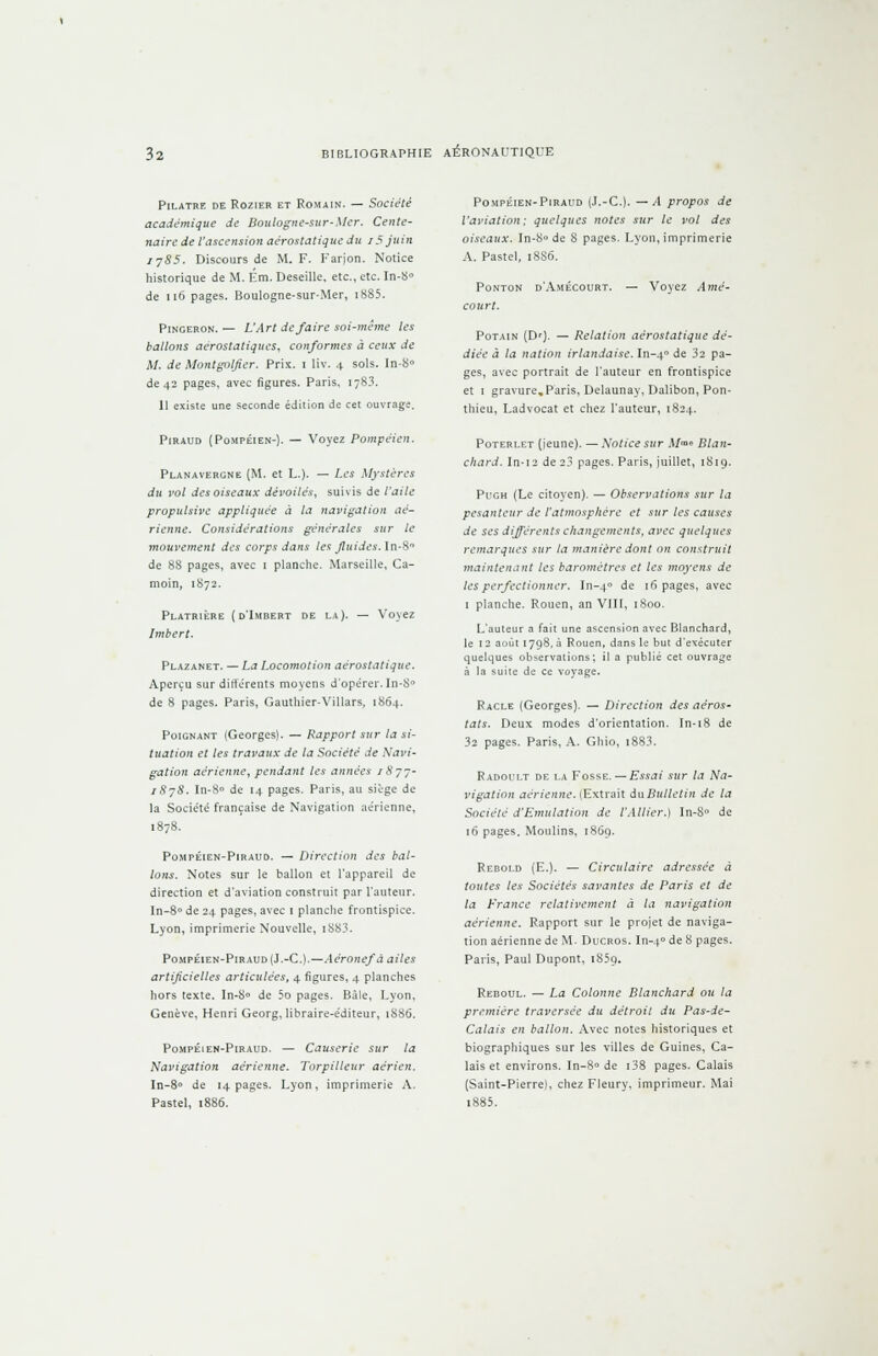 PlLATRE DE ROZIER ET ROMAIN. — Société académique de Boulogne-sur-Mer. Cente- naire de l'ascension aérostatique du 15 juin fjS5. Discours de M. F. Farjon. Notice historique de M. Km. Deseille, etc., etc. In-8° de 116 pages. Boulogne-sur-Mer, i885. Pingeron. — L'Art de faire soi-même les ballons aérostatiques, conformes à ceux de M. de Montgolfier. Prix, i liv. 4 sols. In-8° de 42 pages, avec figures. Paris, 1-83. 11 existe une seconde édition de cet ouvrage. Piraud (Pompéien-). — Voyez Pompéien. Planavergne (M. et L.). — Les Mystères du vol des oiseaux dévoilés, suivis de l'aile propulsive appliquée à la navigation aé- rienne. Considérations générales sur le mouvement des corps dans les Jluides. In-8° de 88 pages, avec 1 planche. Marseille, Ca- moin, 1872. Platrière (d'Imbert de la). hnbert. Vo\ ez Plazanet. — La Locomotion aérostatique. Aperçu sur différents moyens d'opérer. In-8° de 8 pages. Paris, Gauthier-Villars, 1864. Poignant (Georges). — Rapport sur la si- tuation et les travaux de la Société de Navi- gation aérienne, pendant les années iSyj- i8j8. In-8° de 14 pages. Paris, au siège de la Société française de Navigation aérienne, Pompéien-Piraud. — Direction des bal- lons. Notes sur le ballon et l'appareil de direction et d'aviation construit par l'auteur. In-8° de 24 pages, avec 1 planche frontispice. Lyon, imprimerie Nouvelle, iS83. Pompéien-Piraud (J.-C).—Aéronef à ailes artificielles articulées, 4 figures, 4 planches hors texte. In-8° de 5o pages. Bàle, Lyon, Genève, Henri Georg, libraire-éditeur, 1886. Pompéien-Piraud. — Causerie sur la Navigation aérienne. Torpilleur aérien. In-8» de 14 pages. Lyon, imprimerie A. Pastel, 1886. Pompéien-Piraud (J.-C.). — A propos de l'aviation; quelques notes sur le vol des oiseaux. In-8» de 8 pages. Lyon, imprimerie A. Pastel, 1886. Ponton d'Amécourt. court. — Vovez Amé- Potain (D'). — Relation aérostatique dé- diée à la nation irlandaise. In-40 de 32 pa- ges, avec portrait de l'auteur en frontispice et 1 gravure,Paris, Delaunay, Dalibon, Pon- thieu, Ladvocat et chez l'auteur, 1824. Poterlet (jeune). — Notice sur M<™ Blan- chard. In-12 de 2.3 pages. Paris, juillet, 1819. Pugh (Le citoyen). — Observations sur la pesanteur de l'atmosphère et sur les causes de ses différents changements, avec quelques remarques sur la manière dont on construit maintenant les baromètres et les moyens de les perfectionner. In-40 de 1^ pages, avec 1 planche. Rouen, an VIII, 1800. L'auteur a fait une ascension avec Blanchard, le 12 août 1798, à Rouen, dans le but d'exécuter quelques observations; il a publié cet ouvrage à la suite de ce voyage. Racle (Georges). — Direction des aéros- tats. Deux modes d'orientation. In-18 de 32 pages. Paris, A. Ghio, 1883. Radoult de la Fosse.—Essai sur la Na- vigation aérienne. (Extrait dix Bulletin de la Société d'Emulation de l'Allier.) In-8» de 16 pages. Moulins, 1869. Rebold (E.). — Circulaire adressée à toutes les Sociétés savantes de Paris et de la France relativement à la navigation aérienne. Rapport sur le projet de naviga- tion aérienne de M. Ducros. In-40 de & Pages- Paris, Paul Dupont, i85q. Reboul. — La Colonne Blanchard ou la première traversée du détroit du Pas-de- Calais en ballon. Avec notes historiques et biographiques sur les villes de Guines, Ca- lais et environs. In-8° de i38 pages. Calais (Saint-Pierre), chez Fleury, imprimeur. Mai 1885.
