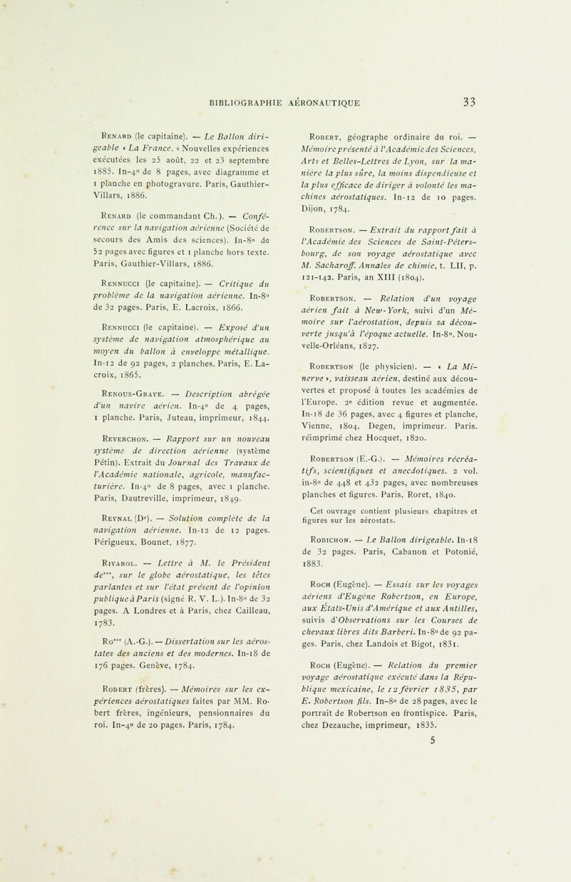 Renaud (le capitaine). — Le Ballon diri- geable i La France. » Nouvelles expériences exécutées les 25 août, 22 et 23 septembre i8S5. In-40 de 8 pages, avec diagramme et 1 planche en photogravure. Paris, Gauthier- Villars, 1886. Renard (le commandant Ch.). — Confé- rence sur la navigation aérienne (Société de secours des Amis des sciences). In-8° de 52 pages avec figures et 1 planche hors texte. Paris, Gauthier-Villars, 1886. Rennucci (le capitaine). — Critique du problème de la navigation aérienne. In-8° de 3s pages. Paris, E. Lacroix, 1866. Rennucci (le capitaine). — Exposé d'un système de navigation atmosphérique au moyen du ballon à enveloppe métallique. In-12 de 92 pages, 2 planches. Paris, E. La- croix, 186 5. Renous-Grave. — Description abrégée d'un navire aérien. In-40 ^e 4 pages, 1 planche. Paris, Juteau, imprimeur, 1844. Reverchon. — Rapport sur un nouveau système de direction aérienne (système Pétin). Extrait du Journal des Travaux de l'Académie nationale, agricole, manufac- turière. In-40 Je 8 pages, avec 1 planche. Paris, Dautreville, imprimeur, 1849. Revnal'.D'). — Solution complète de la navigation aérienne. In-t2 de 12 pages. Périgueux, Bounet, 1877. Rivarol. — Lettre à M. le Président de', sur le globe aérostatique, les têtes parlantes et sur l'état présent de l'opinion publiqucàParis (signé R. V. L.). In-8° de 32 pages. A Londres et à Paris, chez Cailleau, i783. Ro' (A.-G.). — Dissertation sur les aéros- tates des anciens et des modernes. In-18 de 176 pages. Genève, 1784. Robert (frères). — Mémoires sur les ex- périences aérostatiques faites par MM. Ro- bert frères, ingénieurs, pensionnaires du roi. In-4» de 20 pages. Paris, 1784. Robert, géographe ordinaire du roi. — Mémoire présenté à V Académie des Sciences, Arts et Belles-Lettres de Lyon, sur la ma- nière la plus sûre, la moins dispendieuse et la plus efficace de diriger à volonté les ma- chines aérostatiques. In-12 de 10 pages. Dijon, 1784. Robertson. — Extrait du rapport fait à l'Académie des Sciences de Saint-Péters- bourg, de son voyage aérostatique avec M. Sacharoff. Annales de chimie, t. LU, p. 121-142. Paris, an XIII (1804). Robertson. — Relation d'un voyage aérien fait à New-York, suivi d'un Mé- moire sur l'aérosiation, depuis sa décou- verte jusqu'à l'époque actuelle. In-8°. Nou- velle-Orléans, 1S27. Robertson (le physicien). — t La Mi- nerve • , vaisseau aérien, destiné aux décou- vertes et proposé à toutes les académies de l'Europe. 20 édition revue et augmentée. In-18 de 36 pages, avec 4 figures et planche, Vienne, 1804, Degen, imprimeur. Paris, réimprimé chez Hocquet, 1820. Robertson (E.-G.). — Mémoires récréa- tifs, scientifiques et anecdotiques. 2 vol. in-8° de 448 et 432 pages, avec nombreuses planches et figures. Paris, Roret, 1840. Cet ouvrage contient plusieurs chapitres et figures sur les aérostats. Robichon. — Le Ballon dirigeable. In-18 de 32 pages. Paris, Cabanon et Potonié, 1883. Roch (Eugène). — Essais siir les voyages aériens d'Eugène Robertson, en Europe, aux Etats-Unis d'Amérique et aux Antilles, suivis d'Observations sur les Courses de chevaux libres dits Barberi. In-8°de 92 pa- ges. Paris, chez Landois et Bigot, 1831. Roch (Eugène). — Relation du premier voyage aérostatique exécuté dans la Répu- blique mexicaine, le 12 février 1835, par E. Robertson fils. In-8° de 28 pages, avec le portrait de Robertson en frontispice. Paris, chez Dezauche, imprimeur, i835.