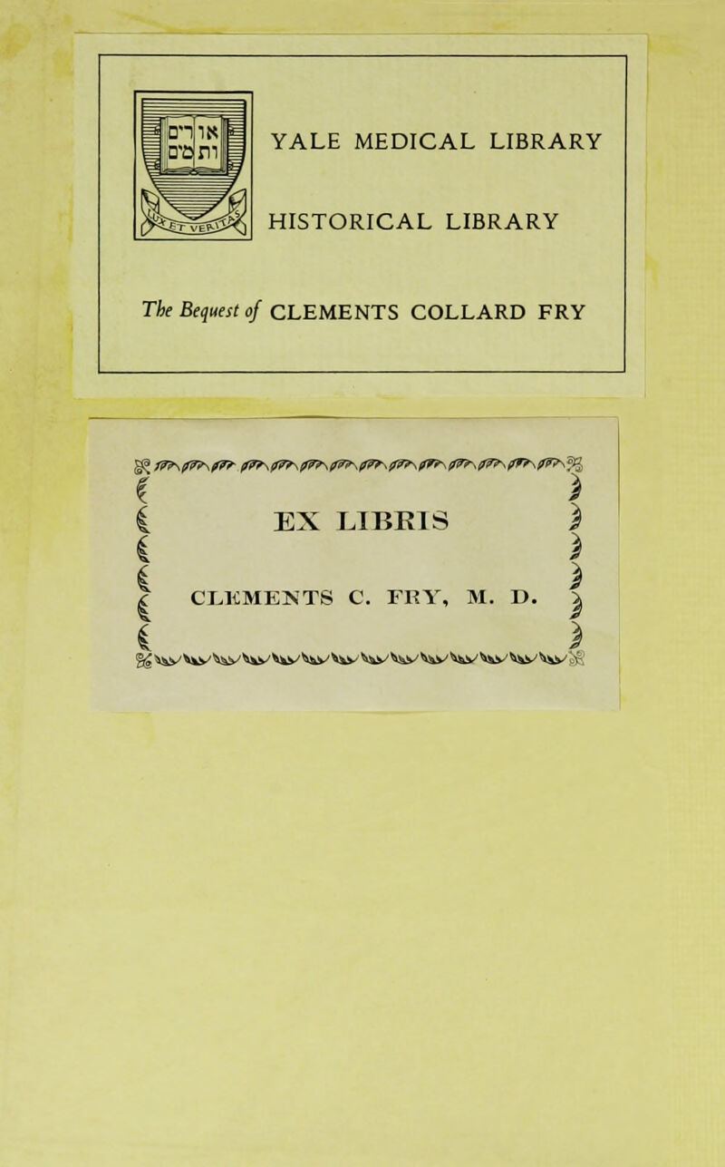 YALE MEDICAL LIBRARY HISTORICAL LIBRARY The Bequest of CLEMENTS COLLARD FRY * \ £ EX LIBR1S 3 £ 3 £ 3 | CLEMENTS C. FRY, M. D. \ £ 3 f£ i^s \^y ^y ^v ^y' ^v ^y '^y ^y ^v ^&v W ^y ^^y gg