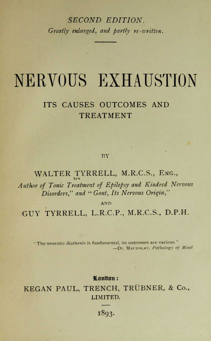 SECOND EDITION. Greatly enlarged, and partly re-written. NERVOUS EXHAUSTION ITS CAUSES OUTCOMES AND TREATMENT r.v WALTER TYRRELL, M.R.C.S., Eng., Author of Tonic Treatment of Epilepsy and Kindred Nervous Disorders, and  Gout, Its Nervous Origin, GUY TYRRELL, L.R.C.P., M.R.C.S., D.P.H. ' The neurotic diathesis is fundamental, its outcomes are various. —Dr. MAfnst.RV. Pathology of Minn' UniiBaii: KEGAN PAUL, TRENCH, TRUBNER, & Co., LIMITED. I893.
