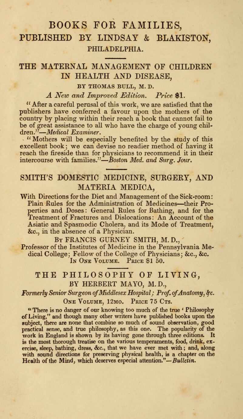 BOOKS FOR FAMILIES, PUBLISHED BY LINDSAY & BLAKISTON, PHILADELPHIA. THE MATERNAL MANAGEMENT OF CHILDREN IN HEALTH AND DISEASE, BY THOMAS BULL, M. D. A New and Improved Edition. Price $1. u After a careful perusal of this work, we are satisfied that the publishers have conferred a favour upon the mothers of the country by placing within their reach a book that cannot fail to be of great assistance to all who have the charge of young chil- dren.—Medical Examiner. - u Mothers will be especially benefited by the study of this excellent book; we can devise no readier method of having it reach the fireside than for physicians to recommend it in their intercourse with families.—Boston Med. and Surg. Jour. SMITH'S DOMESTIC MEDICINE, SURGERY, AND MATERIA MEDICA, With Directions for the Diet and Management of the Sick-room: Plain Rules for the Administration of Medicines—their Pro- perties and Doses: General Rules for Bathing, and for the Treatment of Fractures and Dislocations: An Account of the Asiatic and Spasmodic Cholera, and its Mode of Treatment, &c., in the absence of a Physician. By FRANCIS GURNEY SMITH, M.D., Professor of the Institutes of Medicine in the Pennsylvania Me- dical College; Fellow of the College of Physicians; &c, &c. In One Volume. Price Si 50. THE PHILOSOPHY OF LIVING, BY HERBERT MAYO, M.D., Formerly Senior Surgeon of Middlesex Hospital; Prof, of Anatomy, fyc. One Volume, 12mo. Price 75 Cts.  There is no danger of our knowing too much of the true ' Philosophy of Living, and though many other writers have published books upon the subject, there are none that combine so much of sound observation, good practical sense, and true philosophy, as this one. The popularity of the work in England is shown by its having gone through three editions. It is the most thorough treatise on the various temperaments, food, drink, ex- ercise, sleep, bathing, dress, &c, that we have ever met with; and, along with sound directions for preserving physical health, is a chapter on the Health of the Mind, which deserves especial attention.—Bulletin.