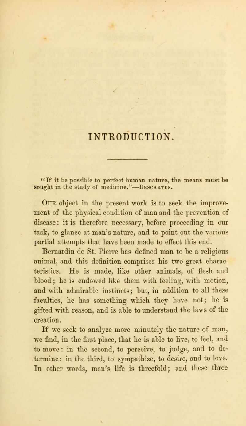 INTRODUCTION If it be possible to perfect human nature, the means must be sought in the study of medicine.—Descartes. Our object in the present work is to seek the improve- ment of the physical condition of man and the prevention of disease: it is therefore necessary, before proceeding in our task, to glance at man's nature, and to point out the various partial attempts that have been made to effect this end. Bernardin de St. Pierre has defined man to be a religious animal, and this definition comprises his two great charac- teristics. He is made, like other animals, of flesh and blood j he is endowed like them with feeling, with motion, and with admirable instincts; but, in addition to all these faculties, he has something which they have not; he is gifted with reason, and is able to understand the laws of the creation. If we seek to analyze more minutely the nature of man, we find, in the first place, that he is able to live, to feci, and to move: in the second, to perceive, to judge, and to de- termine : in the third, to sympathize, to desire, and to love. In other words, man's life is threefold; and these three