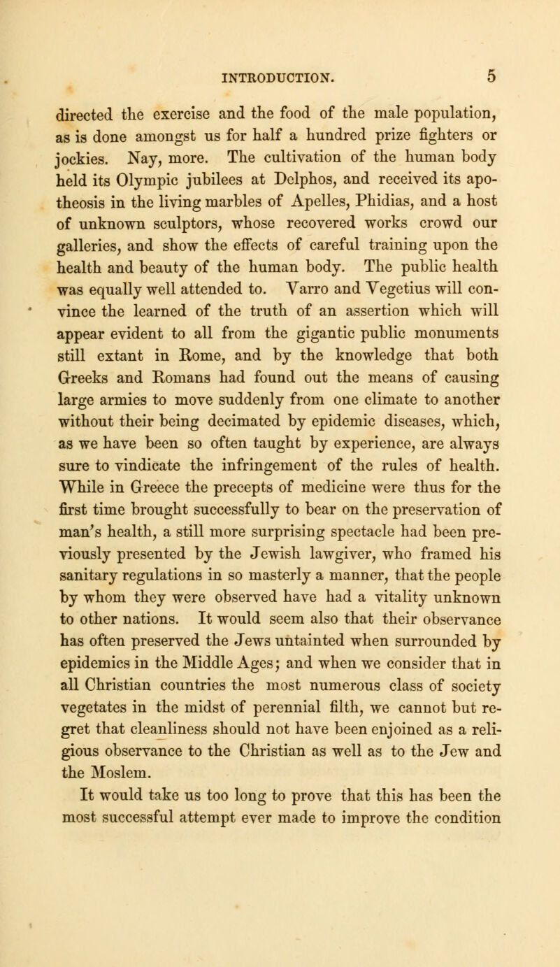 directed the exercise and the food of the male population, as is done amongst us for half a hundred prize fighters or jockies. Nay, more. The cultivation of the human body held its Olympic jubilees at Delphos, and received its apo- theosis in the living marbles of Apelles, Phidias, and a host of unknown sculptors, whose recovered works crowd our galleries, and show the effects of careful training upon the health and beauty of the human body. The public health was equally well attended to. Varro and Yegetius will con- vince the learned of the truth of an assertion which will appear evident to all from the gigantic public monuments still extant in Rome, and by the knowledge that both Greeks and Romans had found out the means of causing large armies to move suddenly from one climate to another without their being decimated by epidemic diseases, which, as we have been so often taught by experience, are always sure to vindicate the infringement of the rules of health. While in Greece the precepts of medicine were thus for the first time brought successfully to bear on the preservation of man's health, a still more surprising spectacle had been pre- viously presented by the Jewish lawgiver, who framed his sanitary regulations in so masterly a manner, that the people by whom they were observed have had a vitality unknown to other nations. It would seem also that their observance has often preserved the Jews untainted when surrounded by epidemics in the Middle Ages; and when we consider that in all Christian countries the most numerous class of society vegetates in the midst of perennial filth, we cannot but re- gret that cleanliness should not have been enjoined as a reli- gious observance to the Christian as well as to the Jew and the Moslem. It would take us too long to prove that this has been the most successful attempt ever made to improve the condition