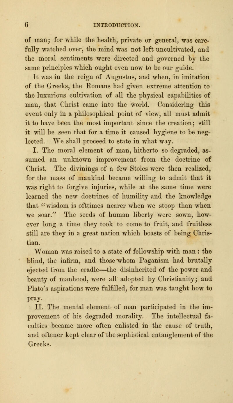 of man; for while the health, private or general, was care- fully watched over, the mind was not left uncultivated, and the moral sentiments were directed and governed by the same principles which ought even now to be our guide. It was in the reign of Augustus, and when, in imitation of the Greeks, the Romans had given extreme attention to the luxurious cultivation of all the physical capabilities of man, that Christ came into the world. Considering this event only in a philosophical point of view, all must admit it to have been the most important since the creation; still it will be seen that for a time it caused hygiene to be neg- lected. We shall proceed to state in what way. I. The moral element of man, hitherto so degraded, as- sumed an unknown improvement from the doctrine of Christ. The divinings of a few Stoics were then realized, for the mass of mankind became willing to admit that it was right to forgive injuries, while at the same time were learned the new doctrines of humility and the knowledge that  wisdom is ofttimes nearer when we stoop than when we soar. The seeds of human liberty were sown, how- ever long a time they took to come to fruit, and fruitless still are they in a great nation which boasts of being Chris- tian. Woman was raised to a state of fellowship with man : the blind, the infirm, and those whom Paganism had brutally ejected from the cradle—the disinherited of the power and beauty of manhood, were all adopted by Christianity; and Plato's aspirations were fulfilled, for man was taught how to pray. II. The mental element of man participated in the im- provement of his degraded morality. The intellectual fa- culties became more often enlisted in the cause of truth, and oftener kept clear of the sophistical entanglement of the Greeks.