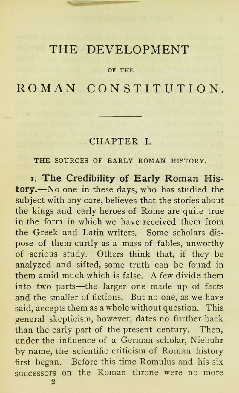 THE DEVELOPMENT OF THE ROMAN CONSTITUTION, CHAPTER I. THE SOURCES OF EARLY ROMAN HISTORY. i. The Credibility of Early Roman His- tory.—No one in these days, who has studied the subject with any care, believes that the stories about the kings and early heroes of Rome are quite true in the form in which we have received them from the Greek and Latin writers. Some scholars dis- pose of them curtly as a mass of fables, unworthy of serious study. Others think that, if they be analyzed and sifted, some truth can be found in them amid much which is false. A few divide them into two parts—the larger one made up of facts and the smaller of fictions. But no one, as we have said, accepts them as a whole without question. This general skepticism, however, dates no further back than the early part of the present century. Then, under the influence of a German scholar, Niebuhr by name, the scientific criticism of Roman history first began. Before this time Romulus and his six successors on the Roman throne were no more 2