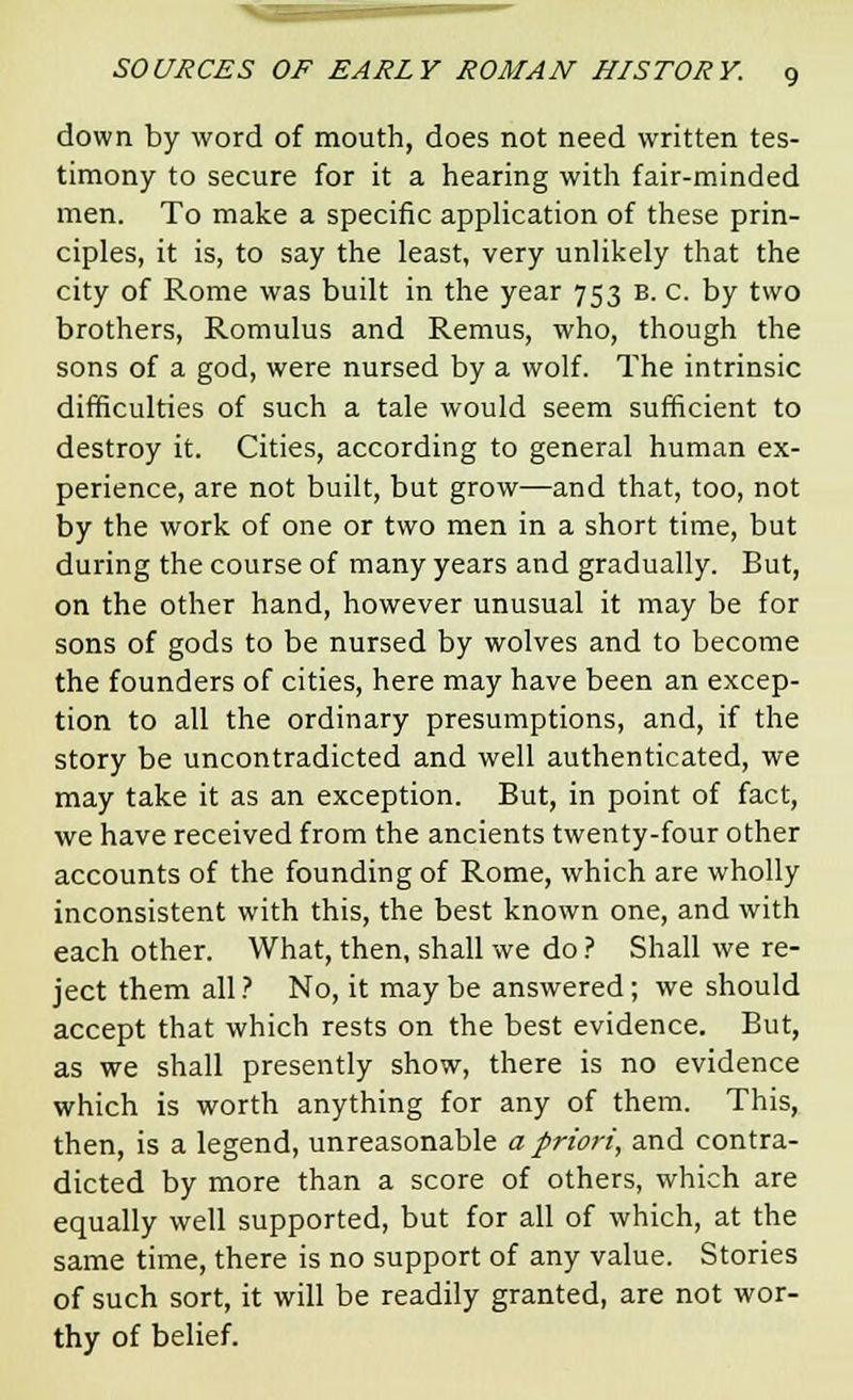 down by word of mouth, does not need written tes- timony to secure for it a hearing with fair-minded men. To make a specific application of these prin- ciples, it is, to say the least, very unlikely that the city of Rome was built in the year 753 B. C. by two brothers, Romulus and Remus, who, though the sons of a god, were nursed by a wolf. The intrinsic difficulties of such a tale would seem sufficient to destroy it. Cities, according to general human ex- perience, are not built, but grow—and that, too, not by the work of one or two men in a short time, but during the course of many years and gradually. But, on the other hand, however unusual it may be for sons of gods to be nursed by wolves and to become the founders of cities, here may have been an excep- tion to all the ordinary presumptions, and, if the story be uncontradicted and well authenticated, we may take it as an exception. But, in point of fact, we have received from the ancients twenty-four other accounts of the founding of Rome, which are wholly inconsistent with this, the best known one, and with each other. What, then, shall we do ? Shall we re- ject them all ? No, it may be answered; we should accept that which rests on the best evidence. But, as we shall presently show, there is no evidence which is worth anything for any of them. This, then, is a legend, unreasonable a priori, and contra- dicted by more than a score of others, which are equally well supported, but for all of which, at the same time, there is no support of any value. Stories of such sort, it will be readily granted, are not wor- thy of belief.