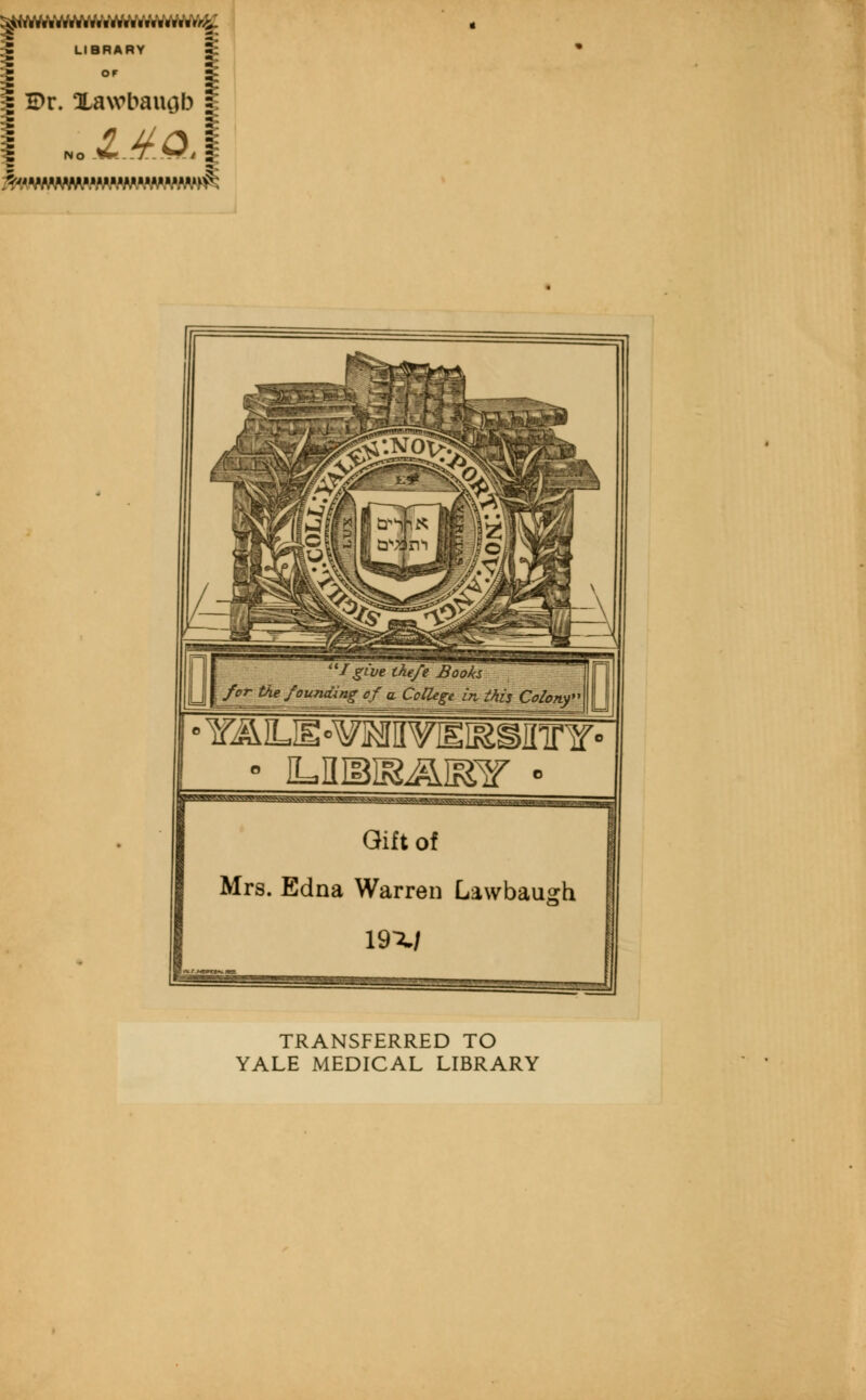 LIBRARY %  1 I E>r. Xawbauob s 'I give the/e Books for the founding of a College in this Colony 0 YALIE»^MVISISginr¥'  iLniBiR/gymir • ggrosw^vo.s v.-s?g-3: \^3j Gift of Mrs. Edna Warren Lawbaugh mi TRANSFERRED TO YALE MEDICAL LIBRARY