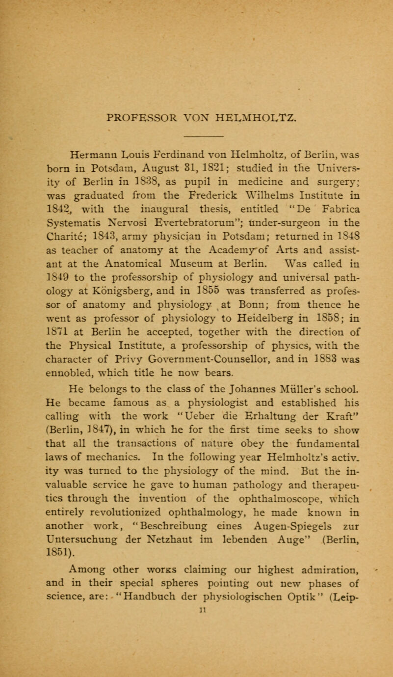 PROFESSOR VOX HELMHOLTZ. Hermann Lonis Ferdinand von Helmholtz, of Berlin, was born in Potsdam, August 31, 1821; studied in the Univers- ity of Berlin in 1S33, as pupil in medicine and surgery; was graduated from the Frederick Wilhelms Institute in 1842, with the inaugural thesis, entitled De Fabrica Systematis Xervosi Evertebratorum; under-surgeon in the Charite; 1843, army physician in Potsdam; returned in 1S48 as teacher of anatomy at the Academy* of Arts and assist- ant at the Anatomical Museum at Berlin. Was called in 1S49 to the professorship of physiology and universal path- ology at Konigsberg, and in 1S55 was transferred as profes- sor of anatomy and physiology at Bonn; from thence he went as professor of physiology to Heidelberg in 1S58; in 1871 at Berlin he accepted, together with the direction of the Physical Institute, a professorship of physics, with the character of Privy Government-Counsellor, and in 1S53 was ennobled, which title he now bears. He belongs to the class of the Johannes Miiller's school. He became famous as a physiologist and established his calling with the work Ueber die Erhaltung der Kraft (Berlin, 1847), in which he for the first time seeks to show that all the transactions of nature obey the fundamental laws of mechanics. In the following year Helmholtz's activ- ity was turned to the physiology of the mind. But the in- valuable service he gave to human pathology and therapeu- tics through the invention of the ophthalmoscope, which entirely revolutionized ophthalmology, he made known in another work,  Beschreibung eines Augen-Spiegels zur Untersuchung der Netzhaut im lebenden Auge (Berlin, 1851). Among other worKS claiming our highest admiration, and in their special spheres pointing out new phases of science, are:  Haudbuch der physiologischen Optik (Leip- n