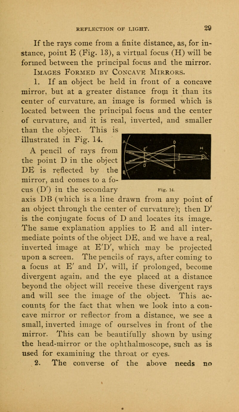 If the rays come from a finite distance, as, for in- stance, point E (Fig. 13), a virtual focus (H) will be formed between the principal focus and the mirror. Images Formed by Concave Mirrors. 1. If an object be held in front of a concave mirror, but at a greater distance from it than its center of curvature, an image is formed which is located between the principal focus and the center of curvature, and it is real, inverted, and smaller than the object. This is illustrated in Fig. 14. A pencil of rays from the point D in the object DE is reflected by the mirror, and comes to a fo- cus (D') in the secondary Fig. u. axis DB (which is a line drawn from any point of an object through the center of curvature); then D' is the conjugate focus of D and locates its image. The same explanation applies to E and all inter- mediate points of the object DE, and we have a real, inverted image at E'D', which may be projected upon a screen. The pencils of rays, after coming to a focus at E' and D\ will, if prolonged, become divergent again, and the eye placed at a distance beyond the object will receive these divergent rays and will see the image of the object. This ac- counts for the fact that when we look into a con- cave mirror or reflector from a distance, we see a small, inverted image of ourselves in front of the mirror. This can be beautifully shown by using the head-mirror or the ophthalmoscope, such as is used for examining the throat or eyes. 2. The converse of the above needs no