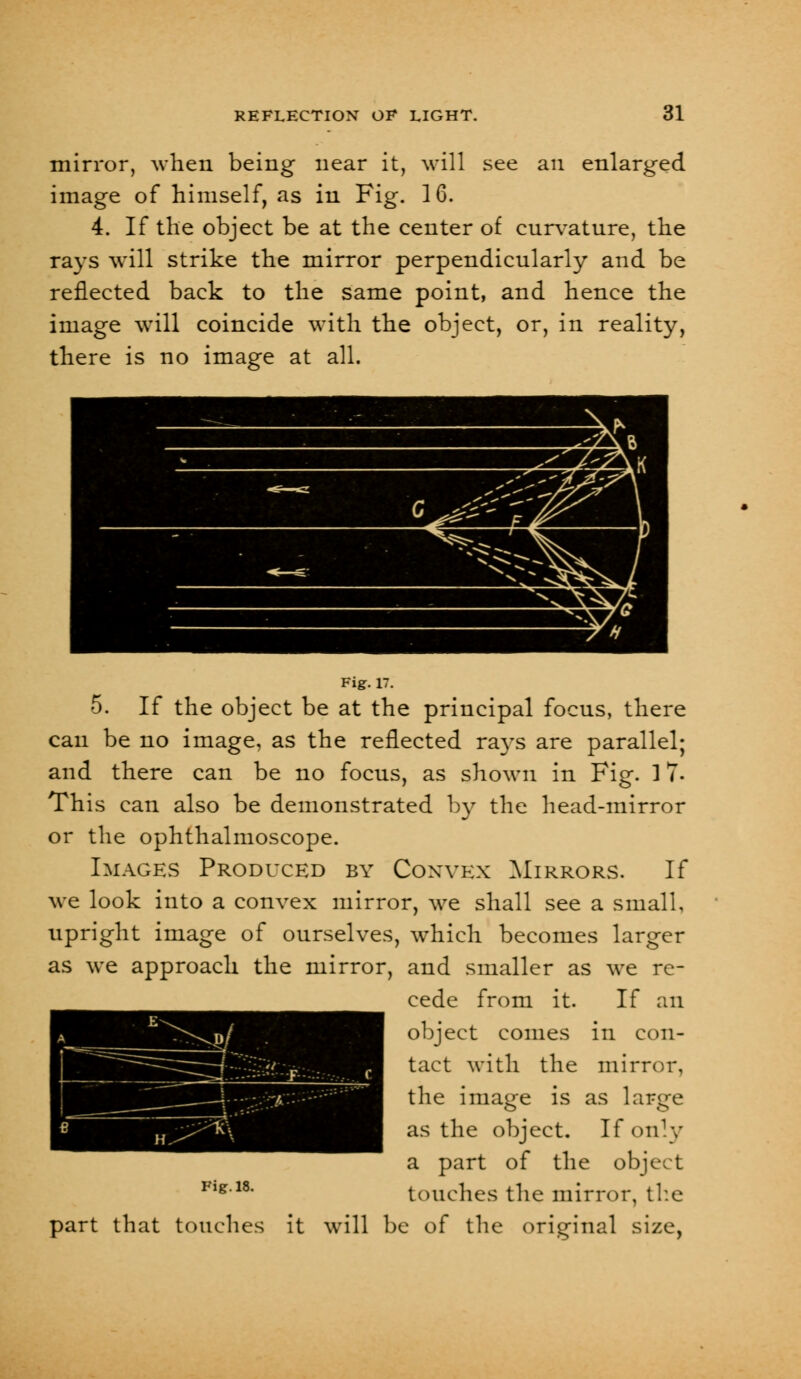 mirror, when being near it, will see an enlarged image of himself, as in Fig. 16. 4. If the object be at the center of cnrvatnre, the rays will strike the mirror perpendicularly and be reflected back to the same point, and hence the image will coincide with the object, or, in reality, there is no image at all. Fig. 17. 5. If the object be at the principal focus, there can be no image, as the reflected rays are parallel; and there can be no focus, as shown in Fig. 17- This can also be demonstrated by the head-mirror or the ophthalmoscope. Images Produced by Convex Mirrors. If we look into a convex mirror, we shall see a small, upright image of ourselves, which becomes larger as we approach the mirror, and smaller as we re- cede from it. If an object comes in con- tact with the mirror, the image is as large as the object. If only a part of the object Flg18, touches the mirror, the part that touches it will be of the original size,