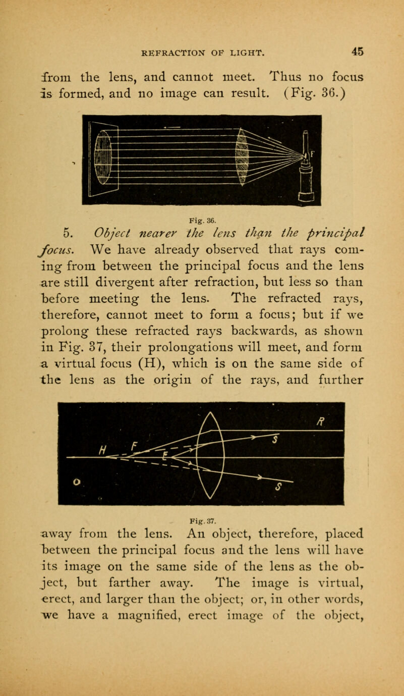 from the lens, and cannot meet. Thus no focus Is formed, and no image can result. (Fig. 36.) Fig. 36. 5. Object nearer the /ens than the principal focus. We have already observed that rays com- ing from between the principal focus and the lens are still divergent after refraction, but less so than before meeting the lens. The refracted rays, therefore, cannot meet to form a focus; but if we prolong these refracted rays backwards, as shown in Fig. 37, their prolongations will meet, and form a virtual focus (H), which is on the same side of the lens as the origin of the rays, and further Fig. 37. away from the lens. An object, therefore, placed between the principal focus and the lens will have its image on the same side of the lens as the ob- ject, but farther away. The image is virtual, erect, and larger than the object; or, in other words, ive have a magnified, erect image of the object,