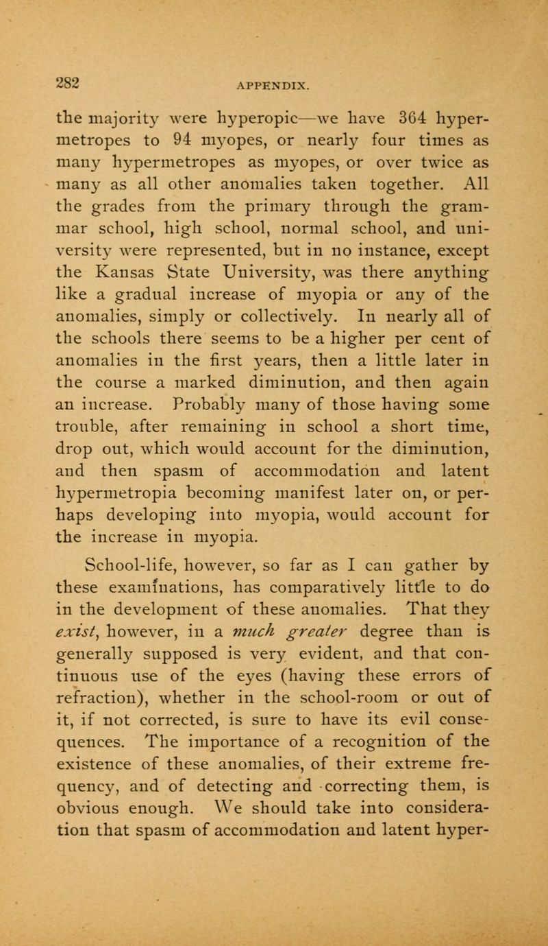 the majority were hyperopic—we have 364 hyper- metropes to 94 myopes, or nearly four times as many hypermetropes as myopes, or over twice as man}- as all other anomalies taken together. All the grades from the primary through the gram- mar school, high school, normal school, and uni- versity were represented, but in no instance, except the Kansas State University, was there anything like a gradual increase of myopia or any of the anomalies, simply or collectively. In nearly all of the schools there seems to be a higher per cent of anomalies in the first years, then a little later in the course a marked diminution, and then again an increase. Probably many of those having some trouble, after remaining in school a short time, drop out, which would account for the diminution, and then spasm of accommodation and latent hypermetropia becoming manifest later on, or per- haps developing into myopia, would account for the increase in myopia. School-life, however, so far as I can gather by these examinations, has comparatively little to do in the development of these anomalies. That they exist, however, in a much greater degree than is generally supposed is very evident, and that con- tinuous use of the eyes (having these errors of refraction), whether in the school-room or out of it, if not corrected, is sure to have its evil conse- quences. The importance of a recognition of the existence of these anomalies, of their extreme fre- quency, and of detecting and correcting them, is obvious enough. We should take into considera- tion that spasm of accommodation and latent hyper-