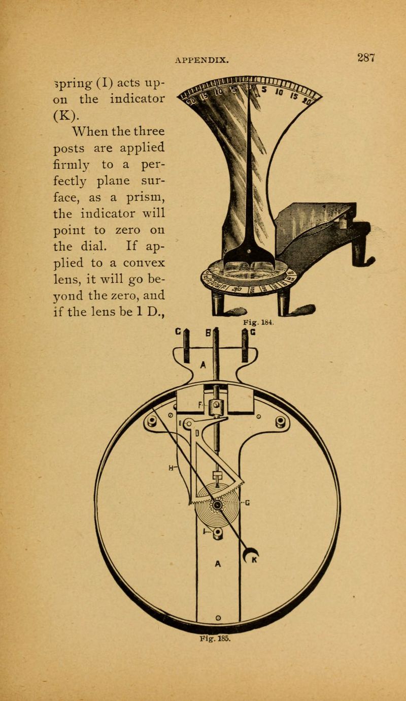 spring (I) acts up- on the indicator (K). When the three posts are applied firmly to a per- fectly plane sur- face, as prism the indicator will point to zero on the dial. If ap- plied to a convex lens, it will go be- yond the zero, and if the lens be 1 D., Vlg. 185.