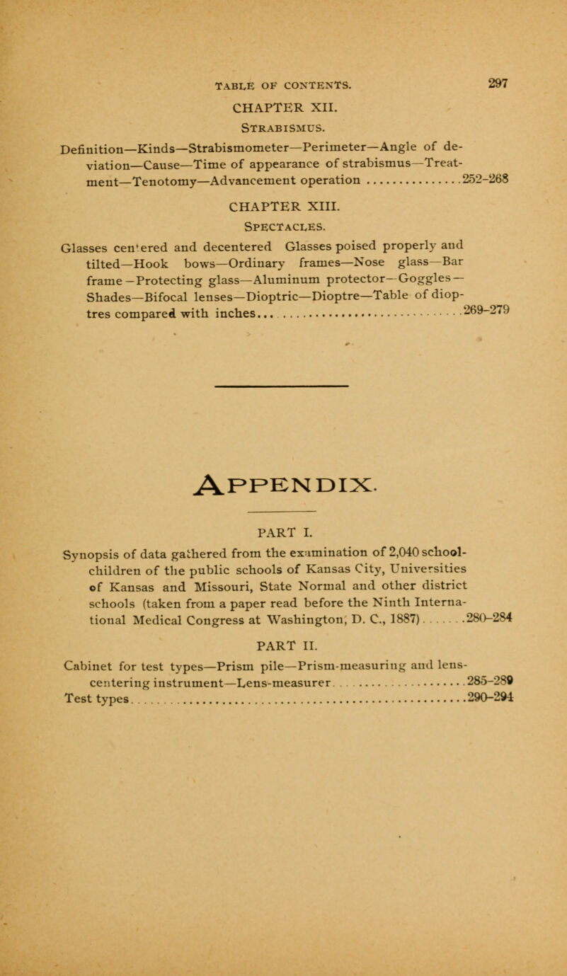 CHAPTER XII. Strabismus. Definition—Kinds—Strabismometer—Perimeter—Angle of de- viation—Cause—Time of appearance of strabismus—Treat- ment—Tenotomy—Advancement operation 252-268 CHAPTER XIII. Spectacles. Glasses cen'ered and decentered Glasses poised properly and tilted—Hook bows—Ordinary frames—Nose glass—Bar frame-Protecting glass—Aluminum protector—Goggles— Shades—Bifocal lenses—Dioptric—Dioptre—Table of diop- tres compared with inches 269-279 Appendix PART I. Synopsis of data gathered from the examination of 2,040 school- children of the public schools of Kansas City, Universities of Kansas and Missouri, State Normal and other district schools (taken from a paper read before the Ninth Interna- tional Medical Congress at Washington, D. C, 1887) 280-284 PART II. Cabinet for test types—Prism pile—Prism-measuring and lens- centering instrument—Lens-measurer 285-289 Test types 290-294
