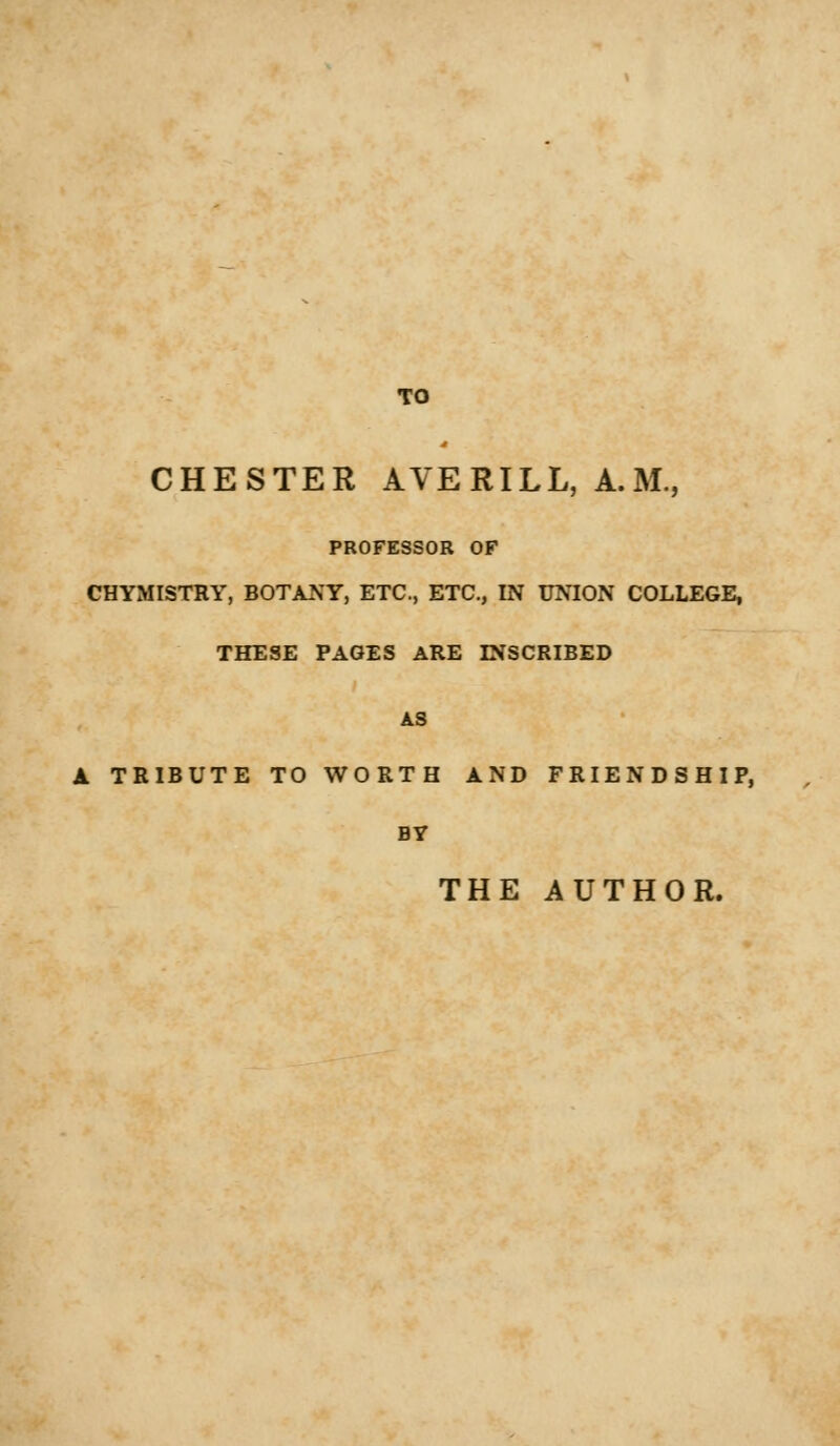 TO CHESTER AVE RILL, A.M., PROFESSOR OF CHYMISTRY, BOTANY, ETC., ETC., IN UNION COLLEGE, THESE PAGES ARE DESCRIBED AS A TRIBUTE TO WORTH AND FRIENDSHIP, THE AUTHOR.