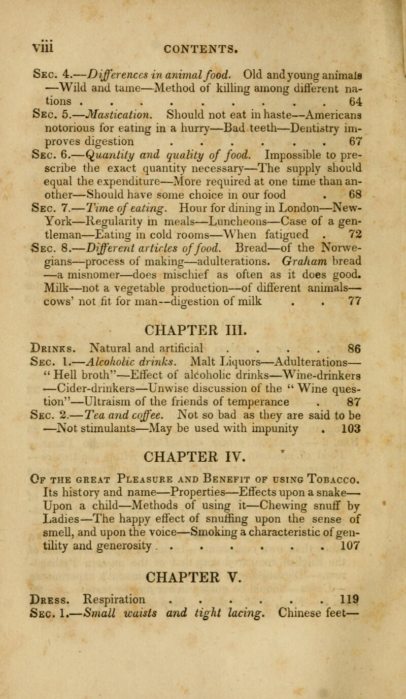 Vlll CONTENTS. Sec. 4.—Differences in animal food. Old and young animals —Wild and tame—Method of killing among different na- tions .... ... 64 Sec. 5.—Mastication. Should not eat in haste—Americana notorious for eating in a hurry—Bad teeth—Dentistry im- proves digestion .... 67 Sec. 6.—Quantity and, quality of food. Impossible to pre- scribe the exact quantity necessary—The supply should equal the expenditure—More required at one time than an- other—Should have some choice in our food . 68 Sec 7.—Time of eating. Hour for dining in London—New- York—Regularity m meals—Luncheons—Case of a gen- tleman—Eating in cold rooms—When fatigued . 72 Sec 8.—Different articles of food. Bread—of the Norwe- gians—process of making—adulterations. Gra/iam bread —a misnomer—does mischief as often as it does good. Milk—not a vegetable production—of different animals— cows' not fit for man—digestion of milk . . 77 CHAPTER III. Drinks. Natural and artificial .... 86 Sec I.—Alcoholic drinks. Malt Liquors—Adulterations— Hell broth—Effect of alcoholic drinks—Wine-drinkers —Cider-drmkers—Unwise discussion of the Wine ques- tion—Ultraism of the friends of temperance . 87 Sec 2.—Tea and coffee. Not so bad as they are said to be —Not stimulants—May be used with impunity . 103 CHAPTER IV. Of the great Pleasure and Benefit of using Tobacco. Its history and name—Properties—Effects upon a snake— Upon a child—Methods of using it—Chewing snuff by Ladies—The happy effect of snuffing upon the sense of smell, and upon the voice—Smoking a characteristic of gen- tility and generosity 107 CHAPTER V. Dress. Respiration 119 Sec. 1.—Small waists and tight lacing. Chinese feet—
