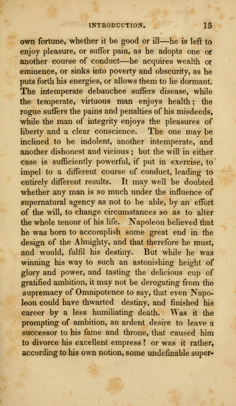 own fortune, whether it be good or ill—he is left to enjoy pleasure, or suffer pain, as he adopts one or another course of conduct—he acquires wealth or eminence, or sinks into poverty and obscurity, as he puts forth his energies, or allows them to lie dormant. The intemperate debauchee suffers disease, while the temperate, virtuous man enjoys health; the rogue suffers the pains and penalties of his misdeeds, while the man of integrity enjoys the pleasures of liberty and a clear conscience. The one may be inclined to be indolent, another intemperate, and another dishonest and vicious ; but the will in either case is sufficiently powerful, if put in exercise, to impel to a different course of conduct, leading to entirely different results. It may well be doubted whether any man is so much under the influence of supernatural agency as not to be able, by an effort of the will, to change circumstances so as to alter the whole tenour of his life. Napoleon believed that he was born to accomplish some great end in the design of the Almighty, and that therefore he must, and would, fulfil his destiny. But while he was winning his way to such an astonishing height of glory and power, and tasting the delicious cup of gratified ambition, it may not be derogating from the supremacy of Omnipotence to say, that even Napo- leon could have thwarted destiny, and finished his career by a less humiliating death. Was it the prompting of ambition, an ardent desire to leave a successor to his fame and throne, that caused him to divorce his excellent empress ? or was it rather, according to his own notion, some undefinable super-