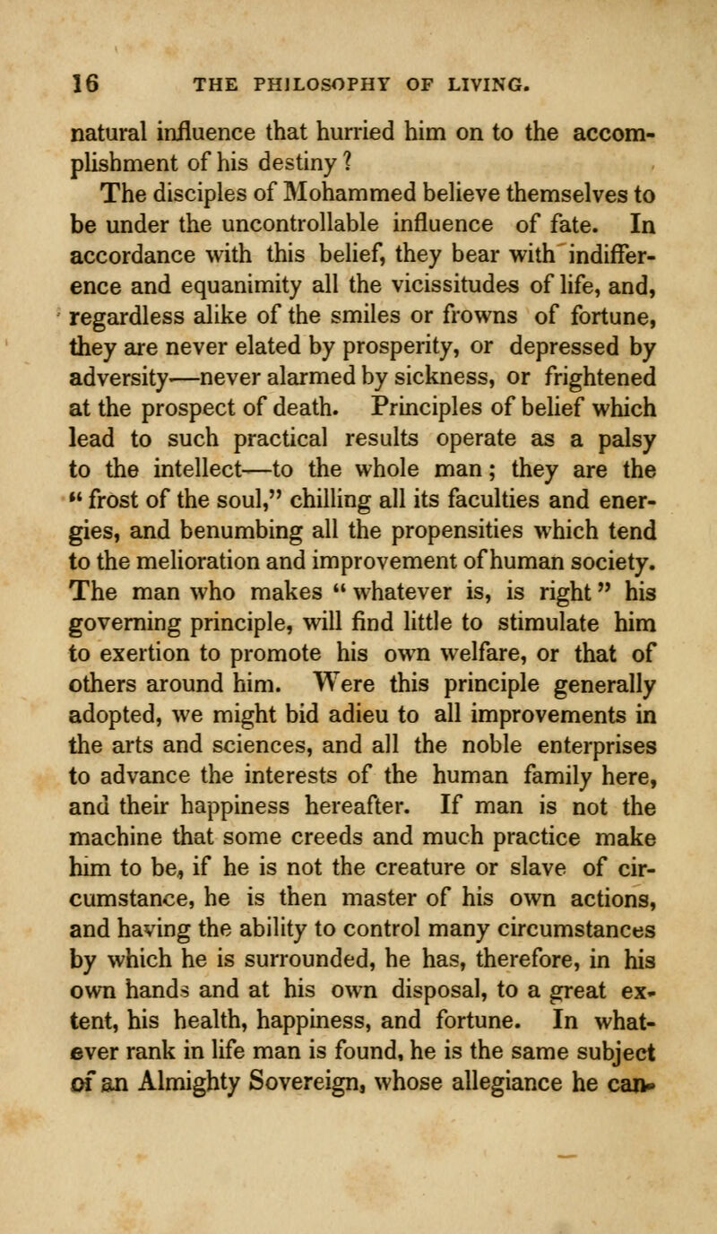 natural influence that hurried him on to the accom- plishment of his destiny ? The disciples of Mohammed believe themselves to be under the uncontrollable influence of fate. In accordance with this belief, they bear with indiffer- ence and equanimity all the vicissitudes of life, and, regardless alike of the smiles or frowns of fortune, they are never elated by prosperity, or depressed by adversity-—never alarmed by sickness, or frightened at the prospect of death. Principles of belief which lead to such practical results operate as a palsy to the intellect—to the whole man; they are the  frost of the soul, chilling all its faculties and ener- gies, and benumbing all the propensities which tend to the melioration and improvement of human society. The man who makes  whatever is, is right his governing principle, will find little to stimulate him to exertion to promote his own welfare, or that of others around him. Were this principle generally adopted, we might bid adieu to all improvements in the arts and sciences, and all the noble enterprises to advance the interests of the human family here, and their happiness hereafter. If man is not the machine that some creeds and much practice make him to be, if he is not the creature or slave of cir- cumstance, he is then master of his own actions, and having the ability to control many circumstances by which he is surrounded, he has, therefore, in his own hands and at his own disposal, to a great ex- tent, his health, happiness, and fortune. In what- ever rank in life man is found, he is the same subject of an Almighty Sovereign, whose allegiance he can-