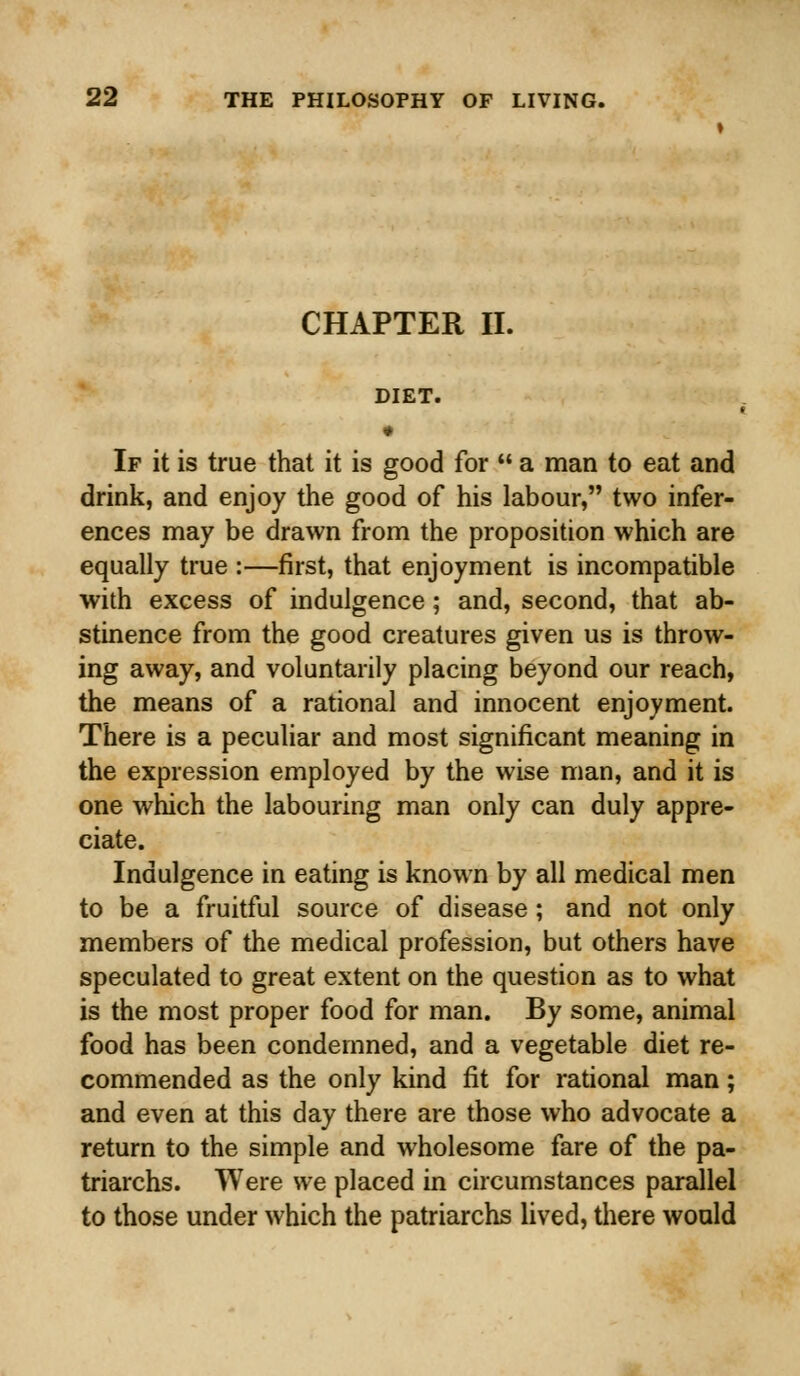 CHAPTER II. DIET. • If it is true that it is good for  a man to eat and drink, and enjoy the good of his labour, two infer- ences may be drawn from the proposition which are equally true :—first, that enjoyment is incompatible with excess of indulgence; and, second, that ab- stinence from the good creatures given us is throw- ing away, and voluntarily placing beyond our reach, the means of a rational and innocent enjoyment. There is a peculiar and most significant meaning in the expression employed by the wise man, and it is one which the labouring man only can duly appre- ciate. Indulgence in eating is known by all medical men to be a fruitful source of disease ; and not only members of the medical profession, but others have speculated to great extent on the question as to what is the most proper food for man. By some, animal food has been condemned, and a vegetable diet re- commended as the only kind fit for rational man; and even at this day there are those who advocate a return to the simple and wholesome fare of the pa- triarchs. Were we placed in circumstances parallel to those under which the patriarchs lived, there would