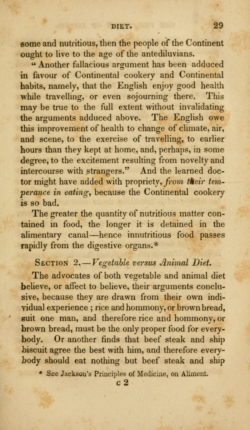 some and nutritious, then the people of the Continent ought to live to the age of the antediluvians.  Another fallacious argument has been adduced in favour of Continental cookery and Continental habits, namely, that the English enjoy good health while travelling, or even sojourning there. This may be true to the full extent without invalidating the arguments adduced above. The English owe this improvement of health to change of climate, air, and scene, to the exercise of travelling, to earlier hours than they kept at home, and, perhaps, in some degree, to the excitement resulting from novelty and intercourse with strangers. And the learned doc- tor might have added with propriety, from their tem- perance in eating, because the Continental cookery is so bad. The greater the quantity of nutritious matter con- tained in food, the longer it is detained in the alimentary canal—hence innutritious food passes rapidly from the digestive organs.* Section 2. — Vegetable vej'sus Animal Diet. The advocates of both vegetable and animal diet believe, or affect to believe, their arguments conclu- sive, because they are drawn from their own indi- vidual experience ; rice and hommony, or brown bread, guit one man, and therefore rice and hommony, or brown bread, must be the only proper food for every- body. Or another finds that beef steak and ship biscuit agree the best with him, and therefore every- body should eat nothing but beef steak and ship * See Jackson's Principles of Medicine, on Aliment, c2