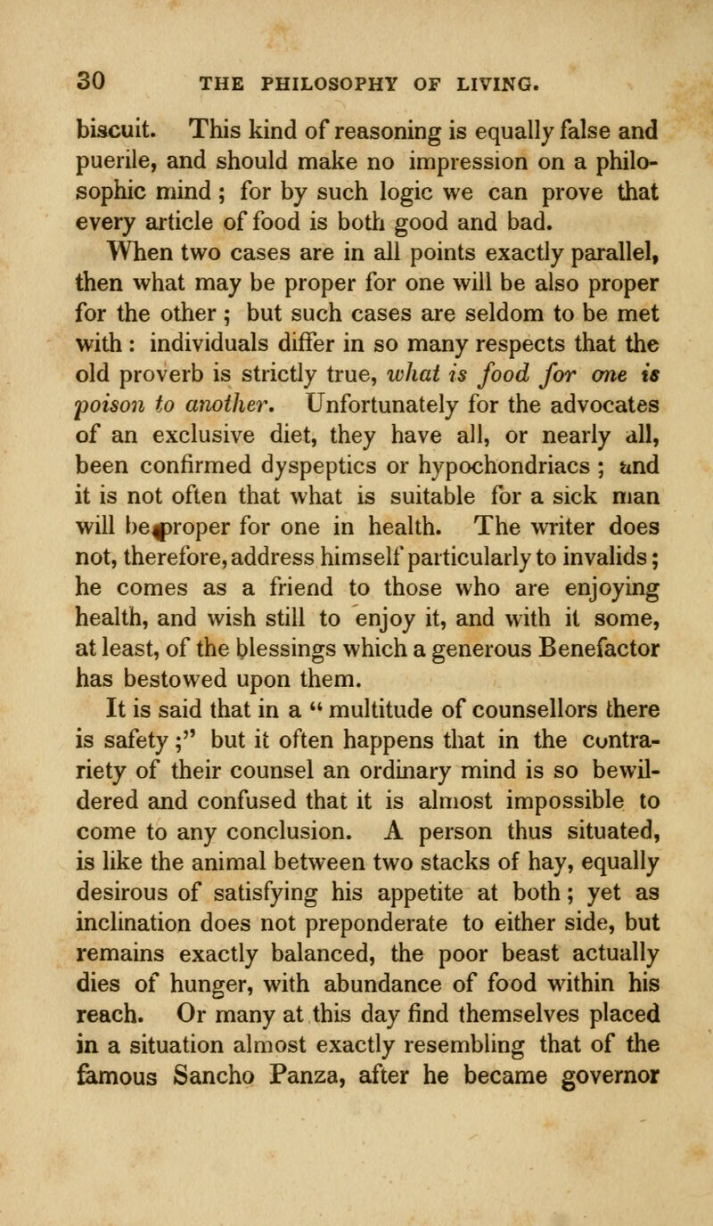 biscuit. This kind of reasoning is equally false and puerile, and should make no impression on a philo- sophic mind; for by such logic we can prove that every article of food is both good and bad. When two cases are in all points exactly parallel, then what may be proper for one will be also proper for the other; but such cases are seldom to be met with : individuals differ in so many respects that the old proverb is strictly true, what is food for one is poison to another. Unfortunately for the advocates of an exclusive diet, they have all, or nearly all, been confirmed dyspeptics or hypochondriacs ; and it is not often that what is suitable for a sick man will be^proper for one in health. The writer does not, therefore, address himself particularly to invalids; he comes as a friend to those who are enjoying health, and wish still to enjoy it, and with it some, at least, of the blessings which a generous Benefactor has bestowed upon them. It is said that in a  multitude of counsellors there is safety; but it often happens that in the contra- riety of their counsel an ordinary mind is so bewil- dered and confused that it is almost impossible to come to any conclusion. A person thus situated, is like the animal between two stacks of hay, equally desirous of satisfying his appetite at both; yet as inclination does not preponderate to either side, but remains exactly balanced, the poor beast actually dies of hunger, with abundance of food within his reach. Or many at this day find themselves placed in a situation almost exactly resembling that of the famous Sancho Panza, after he became governor