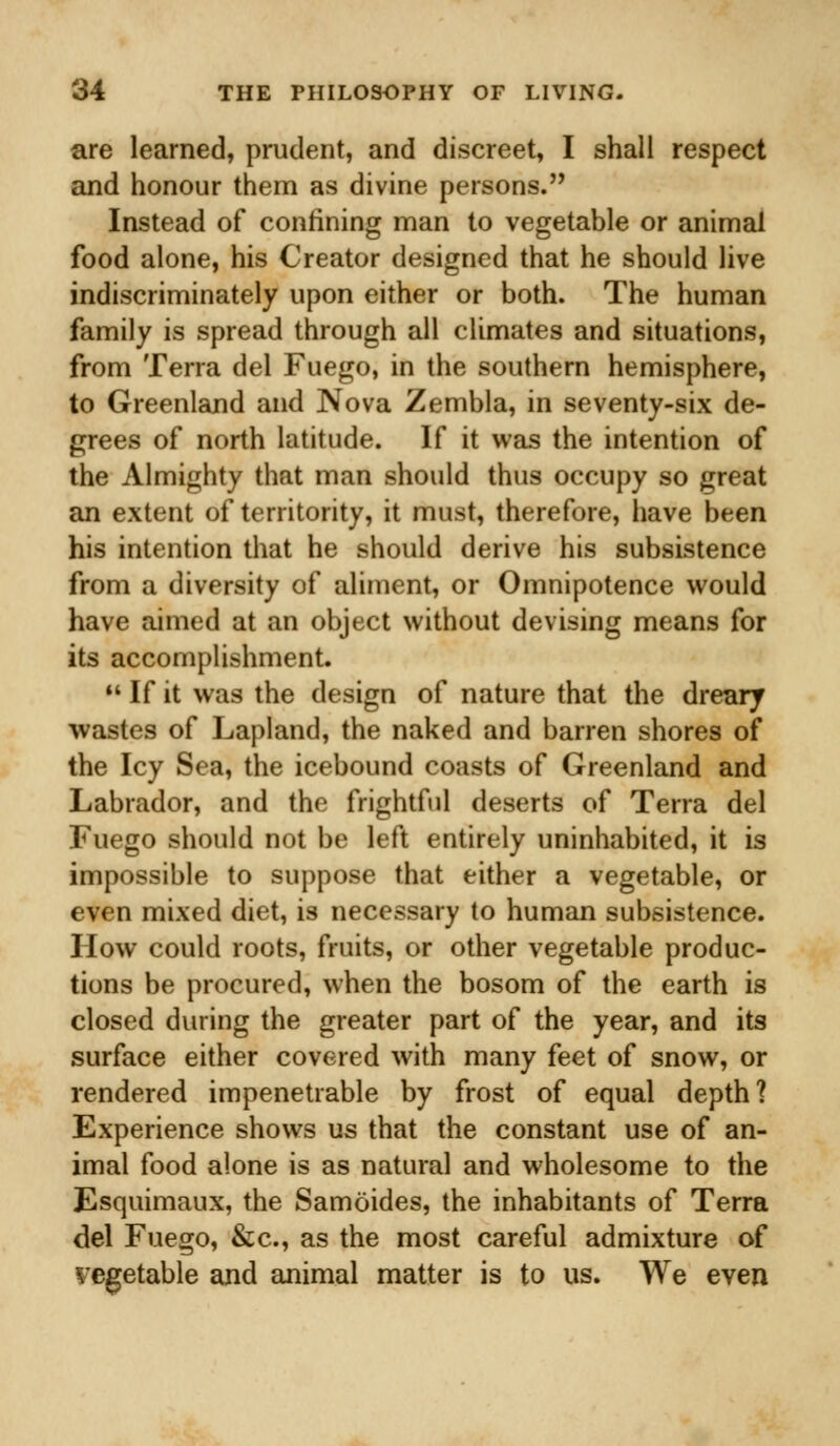 are learned, prudent, and discreet, I shall respect and honour them as divine persons. Instead of confining man to vegetable or animal food alone, his Creator designed that he should live indiscriminately upon either or both. The human family is spread through all climates and situations, from Terra del Fuego, in the southern hemisphere, to Greenland and Nova Zembla, in seventy-six de- grees of north latitude. If it was the intention of the Almighty that man should thus occupy so great an extent of territority, it must, therefore, have been his intention that he should derive his subsistence from a diversity of aliment, or Omnipotence would have aimed at an object without devising means for its accomplishment.  If it was the design of nature that the dreary wastes of Lapland, the naked and barren shores of the Icy Sea, the icebound coasts of Greenland and Labrador, and the frightful deserts of Terra del Fuego should not be left entirely uninhabited, it is impossible to suppose that either a vegetable, or even mixed diet, is necessary to human subsistence. How could roots, fruits, or other vegetable produc- tions be procured, when the bosom of the earth is closed during the greater part of the year, and its surface either covered with many feet of snow, or rendered impenetrable by frost of equal depth? Experience shows us that the constant use of an- imal food alone is as natural and wholesome to the Esquimaux, the Samoides, the inhabitants of Terra del Fuego, &c, as the most careful admixture of vegetable and animal matter is to us. We even