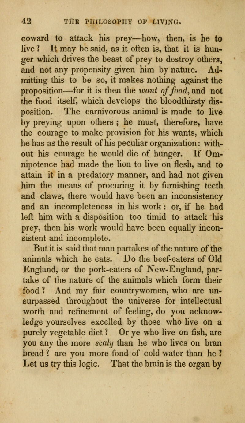 coward to attack his prey—how, then, is he to live 1 It may be said, as it often is, that it is hun- ger which drives the beast of prey to destroy others, and not any propensity given him by nature. Ad- mitting this to be so, it makes nothing against the proposition—for it is then the want of food, and not the food itself, which develops the bloodthirsty dis- position. The carnivorous animal is made to live by preying upon others ; he must, therefore, have the courage to make provision for his wants, which he has as the result of his peculiar organization: with- out his courage he would die of hunger. If Om- nipotence had made the lion to live on flesh, and to attain it in a predatory manner, and had not given him the means of procuring it by furnishing teeth and claws, there would have been an inconsistency and an incompleteness in his work: or, if he had left him with a disposition too timid to attack his prey, then his work would have been equally incon- sistent and incomplete. But it is said that man partakes of the nature of the animals which he eats. Do the beef-eaters of Old England, or the pork-eaters of New-England, par- take of the nature of the animals which form their food 1 And my fair countrywomen, who are un- surpassed throughout the universe for intellectual worth and refinement of feeling, do you acknow- ledge yourselves excelled by those who live on a purely vegetable diet 1 Or ye who live on fish, are you any the more scaly than he who lives on bran bread 1 are you more fond of cold water than he 1 Let us try this logic. That the brain is the organ by