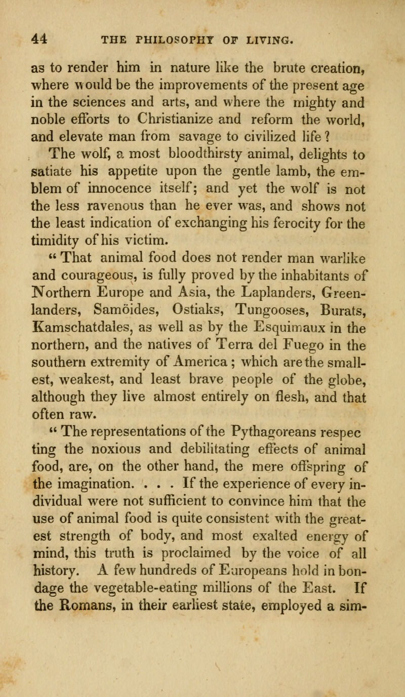 as to render him in nature like the brute creation, where would be the improvements of the present age in the sciences and arts, and where the mighty and noble efforts to Christianize and reform the world, and elevate man from savage to civilized life ? The wolf, a most bloodthirsty animal, delights to satiate his appetite upon the gentle lamb, the em- blem of innocence itself; and yet the wolf is not the less ravenous than he ever was, and shows not the least indication of exchanging his ferocity for the timidity of his victim.  That animal food does not render man warlike and courageous, is fully proved by the inhabitants of Northern Europe and Asia, the Laplanders, Green- landers, Samoides, Ostiaks, Tungooses, Burats, Kamschatdales, as well as by the Esquimaux in the northern, and the natives of Terra del Fuego in the southern extremity of America ; which are the small- est, weakest, and least brave people of the globe, although they live almost entirely on flesh, and that often raw.  The representations of the Pythagoreans respec ting the noxious and debilitating effects of animal food, are, on the other hand, the mere offspring of the imagination. ... If the experience of every in- dividual were not sufficient to convince him that the use of animal food is quite consistent with the great- est strength of body, and most exalted energy of mind, this truth is proclaimed by the voice of all history. A few hundreds of Europeans hold in bon- dage the vegetable-eating millions of the East. If the Romans, in their earliest state, employed a sim-