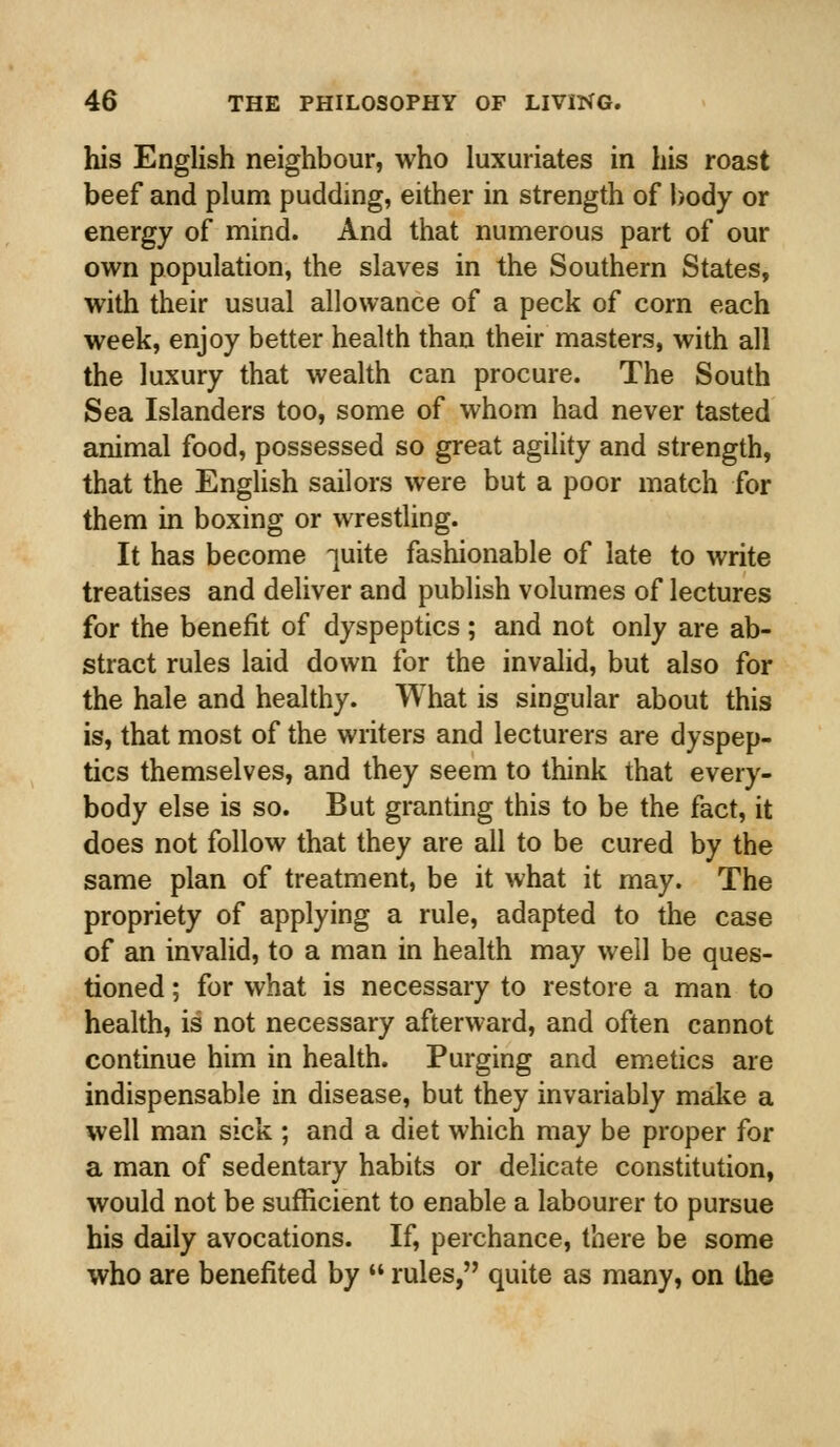 his English neighbour, who luxuriates in his roast beef and plum pudding, either in strength of body or energy of mind. And that numerous part of our own population, the slaves in the Southern States, with their usual allowance of a peck of corn each week, enjoy better health than their masters, with all the luxury that wealth can procure. The South Sea Islanders too, some of whom had never tasted animal food, possessed so great agility and strength, that the English sailors were but a poor match for them in boxing or wrestling. It has become -]uite fashionable of late to write treatises and deliver and publish volumes of lectures for the benefit of dyspeptics; and not only are ab- stract rules laid down for the invalid, but also for the hale and healthy. What is singular about this is, that most of the writers and lecturers are dyspep- tics themselves, and they seem to think that every- body else is so. But granting this to be the fact, it does not follow that they are all to be cured by the same plan of treatment, be it what it may. The propriety of applying a rule, adapted to the case of an invalid, to a man in health may well be ques- tioned ; for what is necessary to restore a man to health, is not necessary afterward, and often cannot continue him in health. Purging and emetics are indispensable in disease, but they invariably make a well man sick ; and a diet which may be proper for a man of sedentary habits or delicate constitution, would not be sufficient to enable a labourer to pursue his daily avocations. If, perchance, there be some who are benefited by  rules, quite as many, on the