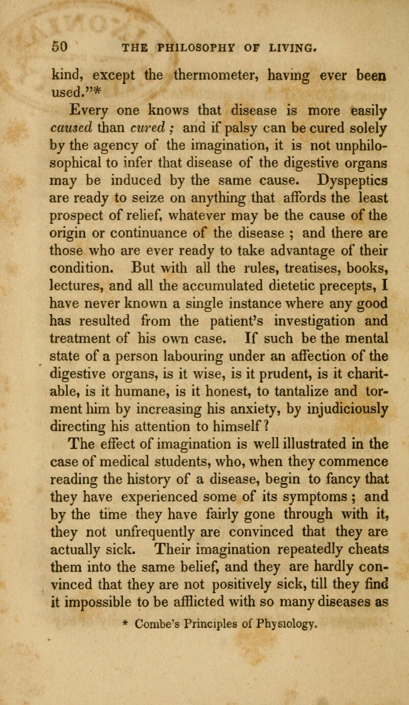 kind, except the thermometer, having ever been used.* Every one knows that disease is more easily caused than cured ; and if palsy can be cured solely by the agency of the imagination, it is not unphilo- sophical to infer that disease of the digestive organs may be induced by the same cause. Dyspeptics are ready to seize on anything that affords the least prospect of relief, whatever may be the cause of the origin or continuance of the disease ; and there are those who are ever ready to take advantage of their condition. But with all the rules, treatises, books, lectures, and all the accumulated dietetic precepts, I have never known a single instance where any good has resulted from the patient's investigation and treatment of his own case. If such be the mental state of a person labouring under an affection of the digestive organs, is it wise, is it prudent, is it charit- able, is it humane, is it honest, to tantalize and tor- ment him by increasing his anxiety, by injudiciously directing his attention to himself ? The effect of imagination is well illustrated in the case of medical students, who, when they commence reading the history of a disease, begin to fancy that they have experienced some of its symptoms ; and by the time they have fairly gone through with it, they not unfrequently are convinced that they are actually sick. Their imagination repeatedly cheats them into the same belief, and they are hardly con- vinced that they are not positively sick, till they find it impossible to be afflicted with so many diseases as * Combe's Principles of Physiology.