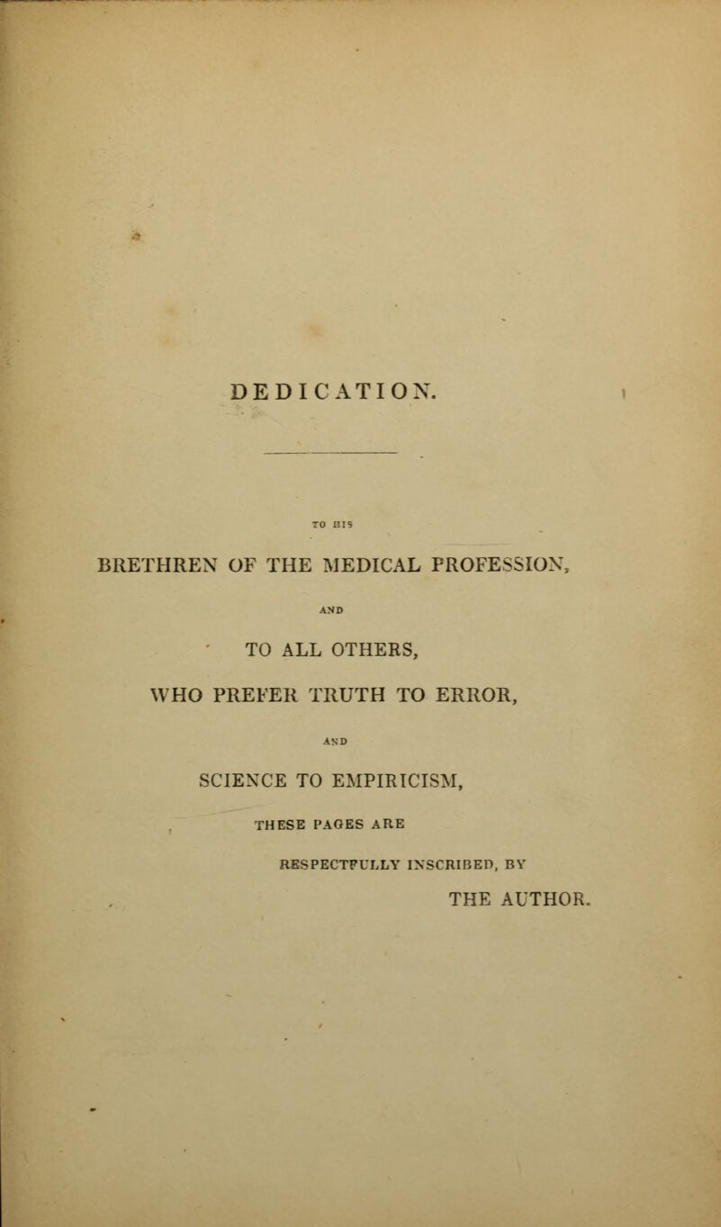 DEDICATION BRETHREN OF THE MEDICAL PROFESSION, AND TO ALL OTHERS, WHO PREFER TRUTH TO ERROR, AND SCIENCE TO EMPIRICISM, THESE PAGES ARE RESPECTFULLY INSCRIBED, BY THE AUTHOR.