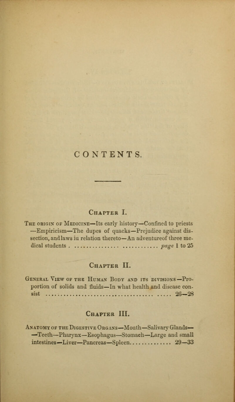 CONTENTS Chapter I. The origin of Medicine—Its early history—Confined to priests —Empiricism—The dupes of quacks—Prejudice against dis- section, and laws iu relation thereto—An adventureof three me- dical students page 1 to 25 Chapter II. General View of the Human Body and its divisions—Pro- portion of solids and fluids—In what health and disease con- sist 26—28 Chapter III. Anatomy of the Digestive Organs—Mouth—Salivary Glands— —Teeth—Pharynx—Esophagus—Stomach—Large and small intestines—Liver—Pancreas—Spleen 29—33