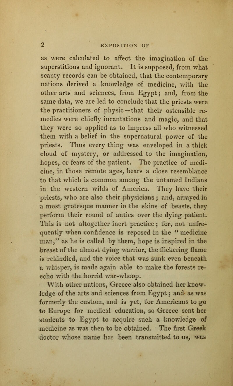 as were calculated to affect the imagination of the superstitious and ignorant. It is supposed, from what scanty records can be obtained, that the contemporary nations derived a knowledge of medicine, with the other arts and sciences, from Egypt; and, from the same data, we are led to conclude that the priests were the practitioners of physic —that their ostensible re- medies were chiefly incantations and magic, and that they were so applied as to impress all who witnessed them with a belief in the supernatural power of the priests. Thus every thing was enveloped in a thick cloud of mystery, or addressed to the imagination, hopes, or fears of the patient. The practice of medi- cine, in those remote ages, bears a close resemblance to that which is common among the untamed Indians in the western wilds of America. They have their priests, who are also their physicians ; and, arrayed in a most grotesque manner in the skins of beasts, they perform their round of antics over the dying patient. This is not altogether inert practice; for, not unfre- quently when confidence is reposed in the  medicine man/' as he is called by them, hope is inspired in the breast of the almost dying warrior, the flickering flame is rekindled, and the voice that was sunk even beneath a whisper, is made again able to make the forests re- echo with the horrid war-whoop. With other nations, Greece also obtained her know- ledge of the arts and sciences from Egypt; and as was formerly the custom, and is yet, for Americans to go to Europe for medical education, so Greece sent her students to Egypt to acquire such a knowledge of medicine as was then to be obtained. The first Greek doctor whose name hsfc been transmitted to us, was